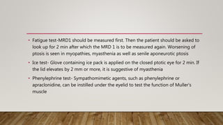 • Fatigue test-MRD1 should be measured first. Then the patient should be asked to
look up for 2 min after which the MRD 1 is to be measured again. Worsening of
ptosis is seen in myopathies, myasthenia as well as senile aponeurotic ptosis
• Ice test- Glove containing ice pack is applied on the closed ptotic eye for 2 min. If
the lid elevates by 2 mm or more, it is suggestive of myasthenia
• Phenylephrine test- Sympathomimetic agents, such as phenylephrine or
apraclonidine, can be instilled under the eyelid to test the function of Muller's
muscle
 