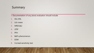 Summary
 Documentation of any ptosis evaluation should include
1. Hb /CRL
2. Lid crease
3. MRD1&2
4. LPSF
5. PFH
6. Bell’s phenomenon
7. EOM
8. Corneal sensitivity test
 