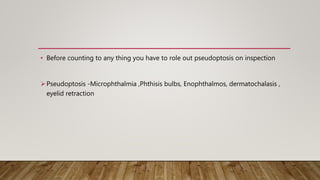 • Before counting to any thing you have to role out pseudoptosis on inspection
Pseudoptosis -Microphthalmia ,Phthisis bulbs, Enophthalmos, dermatochalasis ,
eyelid retraction
 