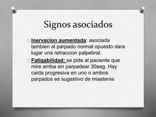Signos asociados
O Inervacion aumentada: asociada
tambien al parpado normal opuesto dara
lugar una retraccion palpebral.
O Fatigabilidad: se pide al paciente que
mire arriba sin parpadear 30seg. Hay
caida progresiva en uno o ambos
parpados es sugestivo de miastenia
 