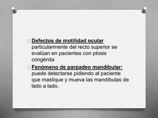 O Defectos de motilidad ocular
particularmente del recto superior se
evalúan en pacientes con ptosis
congénita
O Fenómeno de parpadeo mandibular:
puede detectarse pidiendo al paciente
que mastique y mueva las mandíbulas de
lado a lado.
 