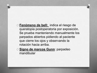 O Fenómeno de bell: indica el riesgo de
queratopia postoperatoria por exposición.
Se prueba manteniendo manualmente los
parpados abiertos pidiendo al paciente
que cierre los ojos y observando la
rotación hacia arriba.
O Signo de marcos Gunn: parpadeo
mandibular
 
