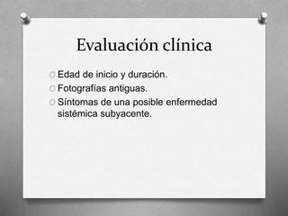 Evaluación clínica
O Edad de inicio y duración.
O Fotografías antiguas.
O Síntomas de una posible enfermedad
sistémica subyacente.
 