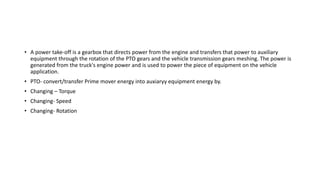 • A power take-off is a gearbox that directs power from the engine and transfers that power to auxiliary
equipment through the rotation of the PTO gears and the vehicle transmission gears meshing. The power is
generated from the truck's engine power and is used to power the piece of equipment on the vehicle
application.
• PTO- convert/transfer Prime mover energy into auxiaryy equipment energy by.
• Changing – Torque
• Changing- Speed
• Changing- Rotation
