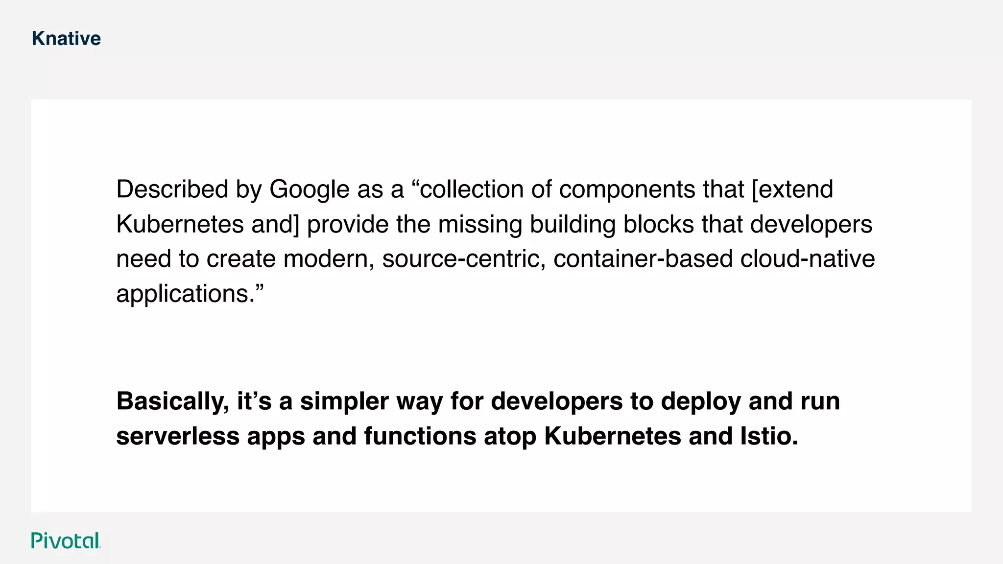 Knative
Described by Google as a “collection of components that [extend
Kubernetes and] provide the missing building blocks that developers
need to create modern, source-centric, container-based cloud-native
applications.”
Basically, it’s a simpler way for developers to deploy and run
serverless apps and functions atop Kubernetes and Istio.
 