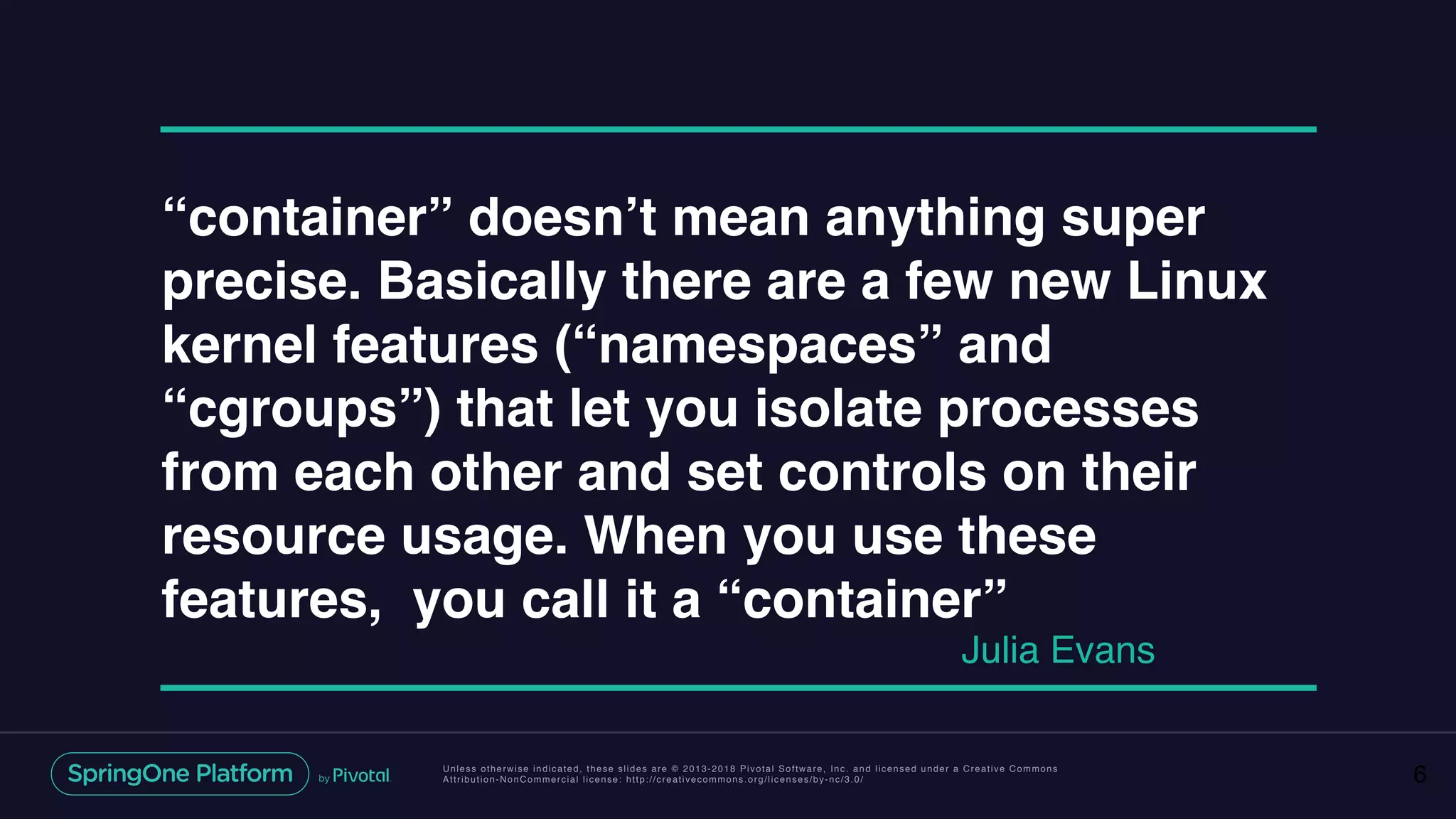 Unless otherwise indicated, these slides are © 2013-2018 Pivotal Software, Inc. and licensed under a Creative Commons
Attribution-NonCommercial license: http://creativecommons.org/licenses/by-nc/3.0/ 6
“container” doesn’t mean anything super
precise. Basically there are a few new Linux
kernel features (“namespaces” and
“cgroups”) that let you isolate processes
from each other and set controls on their
resource usage. When you use these
features, you call it a “container”
Julia Evans
 