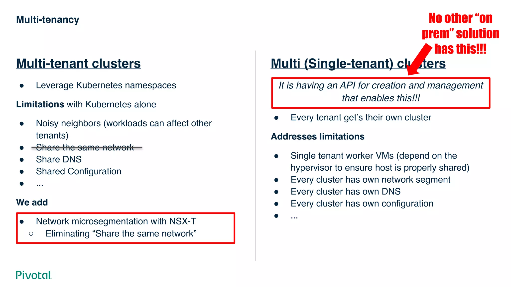Multi-tenancy
Multi-tenant clusters
# Leverage Kubernetes namespaces
Limitations with Kubernetes alone
# Noisy neighbors (workloads can affect other
tenants)
# Share the same network
# Share DNS
# Shared Configuration
# ...
We add
# Network microsegmentation with NSX-T
○ Eliminating “Share the same network”
Multi (Single-tenant) clusters
It is having an API for creation and management
that enables this!!!
# Every tenant get’s their own cluster
Addresses limitations
# Single tenant worker VMs (depend on the
hypervisor to ensure host is properly shared)
# Every cluster has own network segment
# Every cluster has own DNS
# Every cluster has own configuration
# ...
No other “on
prem” solution
has this!!!
 