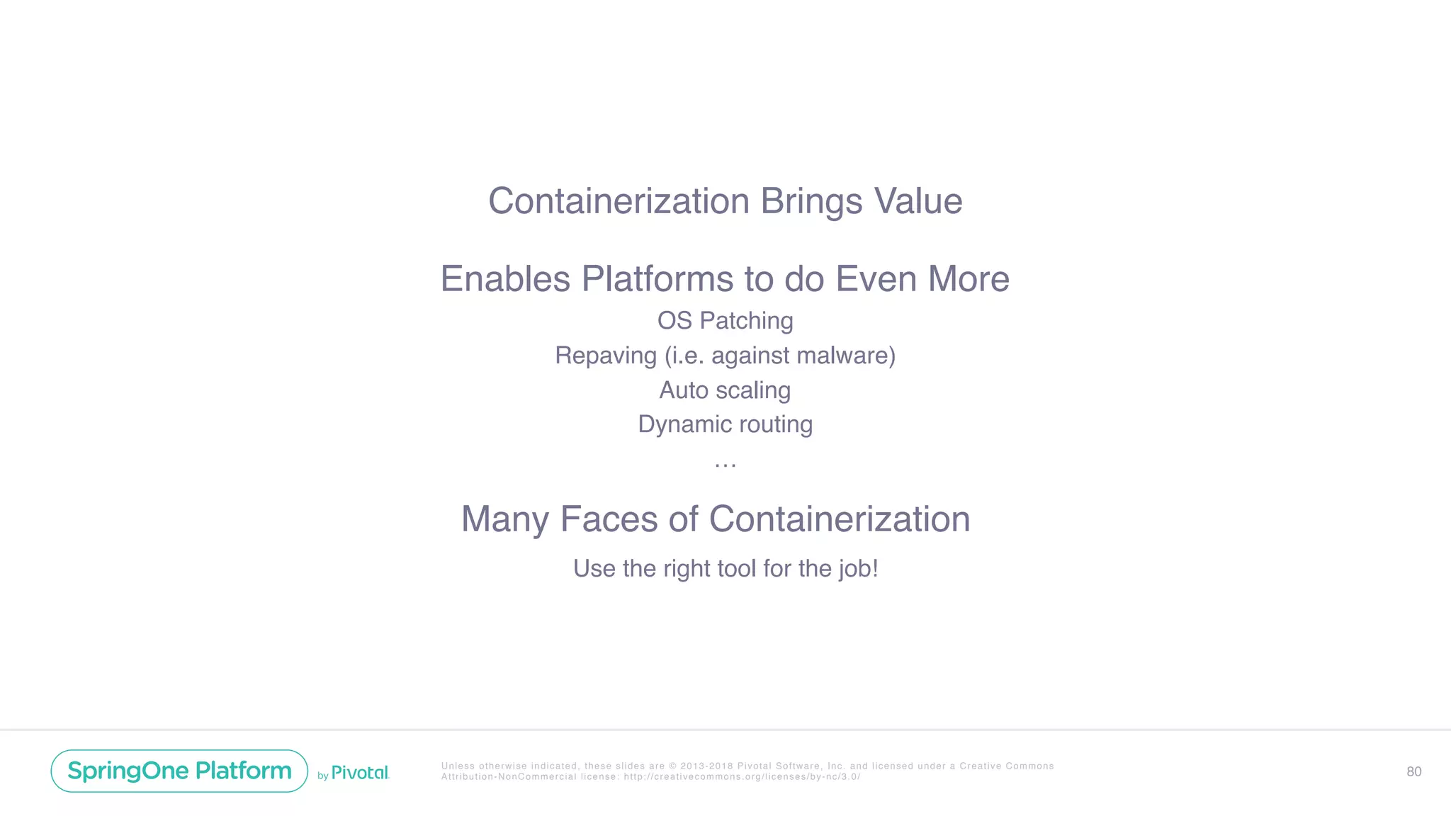 Unless otherwise indicated, these slides are © 2013-2018 Pivotal Software, Inc. and licensed under a Creative Commons
Attribution-NonCommercial license: http://creativecommons.org/licenses/by-nc/3.0/
Containerization Brings Value
80
Enables Platforms to do Even More
OS Patching
Repaving (i.e. against malware)
Auto scaling
Dynamic routing
…
Many Faces of Containerization
Use the right tool for the job!
 