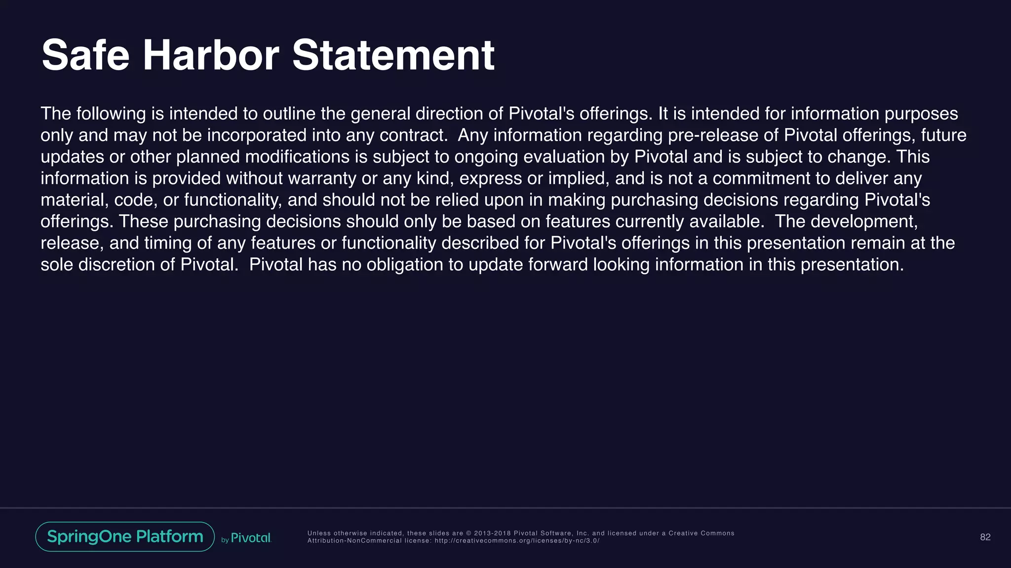 Unless otherwise indicated, these slides are © 2013-2018 Pivotal Software, Inc. and licensed under a Creative Commons
Attribution-NonCommercial license: http://creativecommons.org/licenses/by-nc/3.0/
Safe Harbor Statement
The following is intended to outline the general direction of Pivotal's offerings. It is intended for information purposes
only and may not be incorporated into any contract. Any information regarding pre-release of Pivotal offerings, future
updates or other planned modifications is subject to ongoing evaluation by Pivotal and is subject to change. This
information is provided without warranty or any kind, express or implied, and is not a commitment to deliver any
material, code, or functionality, and should not be relied upon in making purchasing decisions regarding Pivotal's
offerings. These purchasing decisions should only be based on features currently available. The development,
release, and timing of any features or functionality described for Pivotal's offerings in this presentation remain at the
sole discretion of Pivotal. Pivotal has no obligation to update forward looking information in this presentation.
82
 