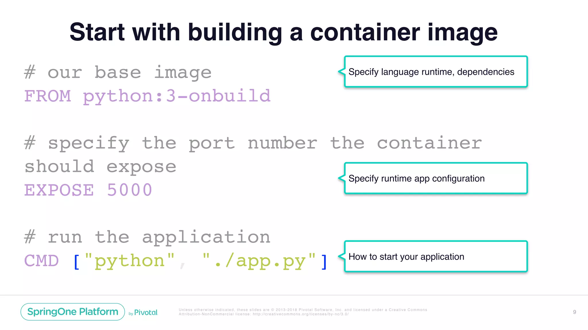 Unless otherwise indicated, these slides are © 2013-2018 Pivotal Software, Inc. and licensed under a Creative Commons
Attribution-NonCommercial license: http://creativecommons.org/licenses/by-nc/3.0/
Start with building a container image
# our base image
FROM python:3-onbuild
# specify the port number the container
should expose
EXPOSE 5000
# run the application
CMD ["python", "./app.py"]
9
Specify language runtime, dependencies
Specify runtime app configuration
How to start your application
 
