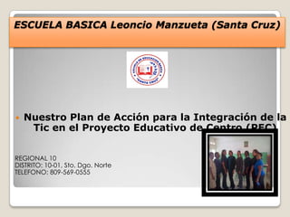 ESCUELA BASICA Leoncio Manzueta (Santa Cruz)
 Nuestro Plan de Acción para la Integración de la
Tic en el Proyecto Educativo de Centro (PEC)
REGIONAL 10
DISTRITO: 10-01, Sto. Dgo. Norte
TELEFONO: 809-569-0555
 
