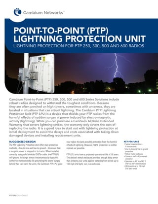 TM




    POINT-TO-POINT (PTP)
    LIGHTNING PROTECTION UNIT
    LIGHTNING PROTECTION FOR PTP 250, 300, 500 AND 600 RADIOS




Cambium Point-to-Point (PTP) 250, 300, 500 and 600 Series Solutions include
robust radios designed to withstand the toughest conditions. Because
they are often perched on high towers, sometimes with antennas, they are
located in situations that can attract lightning. The Cambium PTP Lightning
Protection Unit (PTP-LPU) is a device that shields your PTP radios from the
harmful effects of sudden surges in power induced by electro-magnetic
activity (lightning). While you can purchase a Cambium All Risks Extended
Warranty that covers lightning strikes, the warranty only covers the cost of
replacing the radio. It is a good idea to start out with lightning protection at
initial deployment to avoid the delays and costs associated with taking down
damaged devices and installing replacement units.
RUGGEDIZED DESIGN                                                 your radios the best possible protection from the harmful      KEY FEATURES
The PTP Lightning Protection Unit offers two protection           effects of lightning. However, 100% protection is neither      •	 ypical response time –
                                                                                                                                   T
                                                                                                                                   5 nanoseconds
methods – line-to-line and line-to-ground – to ensure that        implied nor possible.                                          •	 ine-to-line and line-to-ground
                                                                                                                                   L
a surge in power is stopped in its tracks. When installed                                                                          protection
correctly, using solid shielded CAT5e cable, the PTP-LPU          PTP-LPU units have a projected operational life of 10 years.   •	 obust metal enclosure
                                                                                                                                   R
                                                                                                                                 •	 onnects via RJ-45 screened
                                                                                                                                   C
will ground the surge almost instantaneously (typically           The device’s metal enclosure provides a tough body armor         connector
within five nanoseconds). By grounding the power surges           that protects your units against battering from winds up to    •	 perates in -40° to +140° F
                                                                                                                                   O
before they can harm the units, the Cambium PTP-LPU gives         150 mph (242 kph), rain, ice and snow.                           (-40° to +60°) temperatures
                                                                                                                                 •	 ithstands up to 150 mph
                                                                                                                                   W
                                                                                                                                   (242 kph) winds




PTP-LPU DATA SHEET
 