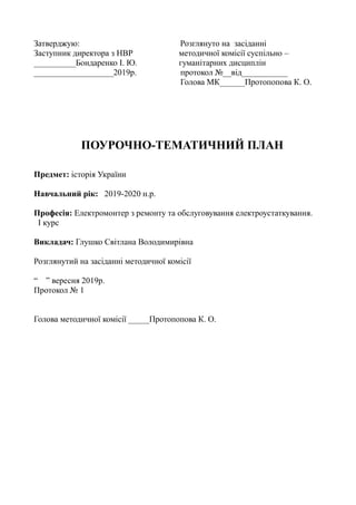 Затверджую: Розглянуто на засіданні
Заступник директора з НВР методичної комісії суспільно –
__________Бондаренко І. Ю. гуманітарних дисциплін
___________________2019р. протокол №__від___________
Голова МК______Протопопова К. О.
ПОУРОЧНО-ТЕМАТИЧНИЙ ПЛАН
Предмет: історія України
Навчальний рік: 2019-2020 н.р.
Професія: Електромонтер з ремонту та обслуговування електроустаткування.
І курс
Викладач: Глушко Світлана Володимирівна
Розглянутий на засіданні методичної комісії
“ ” вересня 2019р.
Протокол № 1
Голова методичної комісії _____Протопопова К. О.
 