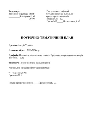 Затверджую: Розглянуто на засіданні
Заступник директора з НВР методичної комісії суспільно –
__________Бондаренко І. Ю. гуманітарних дисциплін
___________________2019р. протокол №__від___________
Голова МК______Протопопова К. О.
ПОУРОЧНО-ТЕМАТИЧНИЙ ПЛАН
Предмет: історія України
Навчальний рік: 2019-2020н.р.
Професія: Продавець продовольчих товарів. Продавець непродовольчих товарів.
Тістороб. І курс
Викладач: Глушко Світлана Володимирівна
Розглянутий на засіданні методичної комісії
“ ” вересня 2019р.
Протокол № 1
Голова методичної комісії _____Протопопова К. О.
 