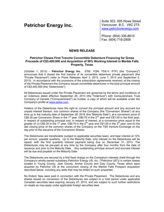 Petrichor Energy Inc.
Suite 303, 595 Howe Street
Vancouver, B.C. V6C 2T5
www.petrichorenergy.com
Phone: (604) 336-8615
Fax: (604) 718-2808
NEWS RELEASE
Petrichor Closes First Tranche Convertible Debenture Financing for Gross
Proceeds of C$3,400,000 and Acquisition of 50% Working Interest in Marble Falls
Property, Texas
(October 1, 2013) – Petrichor Energy Inc. (FSE: YQN; TSX-V: PTP) (the “Company")
announces that it closed the first tranche of its convertible debenture private placement (the
"Private Placement") (refer to Press Releases April 3, 2013, June 7, 2013 and September 5,
2013). In accordance with the provisions of the subscription agreements received, at the closing
of the Private Placement the Company issued convertible debentures in the total principal amount
of C$3,400,000 (the “Debentures”).
All Debentures issued under the Private Placement are governed by the terms and conditions of
an indenture dated effective September 26, 2013 (the "Indenture") with Computershare Trust
Company of Canada ("Computershare") as trustee, a copy of which will be available under the
Company's profile at www.sedar.com.
Holders of the Debentures have the right to convert the principal amount and any accrued but
unpaid interest thereon, into common shares of the Company (the "Conversion Shares") at any
time up to the maturity date of September 26, 2016 (the "Maturity Date"), at a conversion price of
C$0.35 per Conversion Share in the 1
st
year, C$0.70 in the 2
nd
year and C$1.00 in the third year,
in respect of outstanding principal and, in respect of interest, at a conversion price equal to the
greater of: (i) C$0.35 in the 1
st
year, C$0.70 in the 2
nd
year and C$1.00 in the 3
rd
year; and (ii) the
last closing price of the common shares of the Company on the TSX Venture Exchange on the
day prior to the issuance of the Conversion Shares.
The Debentures are transferable (subject to applicable securities laws), and bear interest at 12%
per annum, payable quarterly. Up to the Maturity Date, only interest on the Debentures will be
repaid, with the first quarterly interest payment being due on December 31, 2013. The
Debentures may be pre-paid at any time by the Company after four months from the date of
issuance and prior to the Maturity Date. Any outstanding principal amount and accrued interest
will be due and payable on the Maturity Date.
The Debentures are secured by a first fixed charge on the Company's interests (held through the
Company's wholly-owned subsidiary Petrichor Energy US, Inc. ("Petrichor US")) in certain leases
located in Young County, Jack County, Archer County and Clay County, Texas which were
acquired by Petrichor US at the concurrent closing of the Marble Falls Prospect acquisition
described below, including any wells that may be drilled on such properties.
No finders’ fees were paid in connection with the Private Placement. The Debentures and any
shares issued on conversion of the Debentures are subject to a hold period under applicable
Canadian securities laws expiring January 27, 2014, and are subject to such further restrictions
on resale as may apply under applicable foreign securities laws.
 