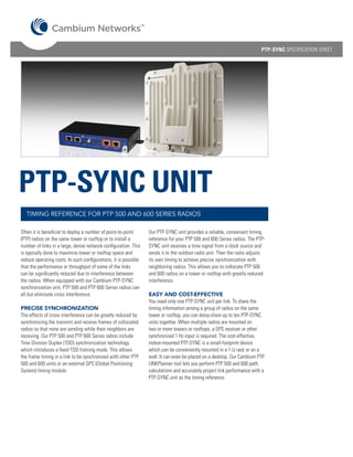 TM




                                                                                                                             PTP-SYNC SPECIFICATION SHEET




PTP-SYNC UNIT
  TIMING REFERENCE FOR PTP 500 AND 600 SERIES RADIOS

Often it is beneficial to deploy a number of point-to-point         Our PTP-SYNC unit provides a reliable, convenient timing
(PTP) radios on the same tower or rooftop or to install a           reference for your PTP 500 and 600 Series radios. The PTP-
number of links in a large, dense network configuration. This       SYNC unit receives a time signal from a clock source and
is typically done to maximize tower or rooftop space and            sends it to the outdoor radio unit. Then the radio adjusts
reduce operating costs. In such configurations, it is possible      its own timing to achieve precise synchronization with
that the performance or throughput of some of the links             neighboring radios. This allows you to collocate PTP 500
can be significantly reduced due to interference between            and 600 radios on a tower or rooftop with greatly reduced
the radios. When equipped with our Cambium PTP-SYNC                 interference.
synchronization unit, PTP 500 and PTP 600 Series radios can
all but eliminate cross interference.                               EASY AND COST-EFFECTIVE
                                                                    You need only one PTP-SYNC unit per link. To share the
PRECISE SYNCHRONIZATION                                             timing information among a group of radios on the same
The effects of cross interference can be greatly reduced by         tower or rooftop, you can daisy-chain up to ten PTP-SYNC
synchronizing the transmit and receive frames of collocated         units together. When multiple radios are mounted on
radios so that none are sending while their neighbors are           two or more towers or rooftops, a GPS receiver or other
receiving. Our PTP 500 and PTP 600 Series radios include            synchronized 1 Hz input is required. The cost-effective,
Time Division Duplex (TDD) synchronization technology               indoor-mounted PTP-SYNC is a small-footprint device
which introduces a fixed TDD framing mode. This allows              which can be conveniently mounted in a 1-U rack or on a
the frame timing in a link to be synchronized with other PTP        wall. It can even be placed on a desktop. Our Cambium PTP
500 and 600 units or an external GPS (Global Positioning            LINKPlanner tool lets you perform PTP 500 and 600 path
System) timing module.                                              calculations and accurately project link performance with a
                                                                    PTP-SYNC unit as the timing reference.
 