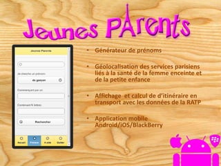 • Générateur de prénoms
• Géolocalisation des services parisiens
liés à la santé de la femme enceinte et
de la petite enfance
• Affichage et calcul de d’itinéraire en
transport avec les données de la RATP
• Application mobile
Android/iOS/BlackBerry
 
