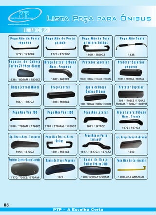 PEÇAS TÉCNICAS EM POLIURETANO




 www.ptppecas.com.br
                                       Lista Peça para Ônibus
                       LINHA ÔNIBUS
      Pega Mão de Porta                Pega Mão de Porta         Pega Mão de Teto                    Pega Mão Duplo
           pequeno                          grande                p/micro ônibus

            1772 / 1772CZ                  1773 / 1773CZ             1809 / 1809CZ                         1835

     Encosto de Cabeça Braço Lateral Urbano                       Protetor Superior                Protetor Superior
     Torino GV 99em diante Marc. Pequeno                                                               pequeno


     1836 / 1836AM / 1836CZ                1682 / 1682CZ        1683 / 1683CZ / 1683AM / 1683AZ    1684 / 1684CZ / 1684AZ


       Braço Central Móvel                 Braço Central             Apoio de Braço                 Protetor Superior
                                                                     Ônibus Urbano

            1687 / 1687CZ                  1688 / 1688CZ                                           1708 / 1708CZ / 1708AZ
                                                                1690 / 1690AM / 1690CZ / 1690RX   1708AM / 1708LJ / 1708VM


        Pega Mão Vão 700                Pega Mão Vão 1100          Pega Mão Lateral               Braço Lateral Urbano
                                                                                                     Marc. Grande

     1768 / 1768AM / 1768CZ            1769 / 1769AM / 1769CZ         1671 / 1671CZ
                                                                                                      1672 / 1672CZ


     Ap. Braço Marc. Turquesa          Pega Mão Teto p/Micro        Pega Mão de Porta             Ap. Braço Banco Cobrador
                                              Õnibus                    Torino GV

            1673 / 1673CZ                  1681 / 1681CZ        1677 / 1677CZ / 1677AZ                     1640


     Protetor Superior Banco Soprado   Apoio de Braço Pequeno      Apoio de Braço                 Pega Mão do Cadeirante
                                                                   Ônibus Urbano 2010


      1770/1770CZ/1770AM                       1676             1709/1709CZ/1709AM                  1788LD/LE AMARELO




08
                                            PTP - A Escolha Certa
 