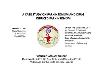 A CASE STUDY ON PARKINSONISM AND DRUG
INDUCED PARKINSONISM
PRESENTED BY :
Shaik Shaheera
III PHARM D
19AB1T0024.
UNDER THE GUIDANCE OF :
Mr. Sateesh .S. Gottipati
B.PHARM.,M.S(USA),CIP(USA)
Associate professor
Dean of academics and chief
Preceptor
Department of pharmacy
practice.
VIGNAN PHARMACY COLLEGE
(Approved by AICTE, PCI-New Delhi and affiliated to JNTUK)
Vadlamudi, Guntur (dist), pin.code: 522213
 