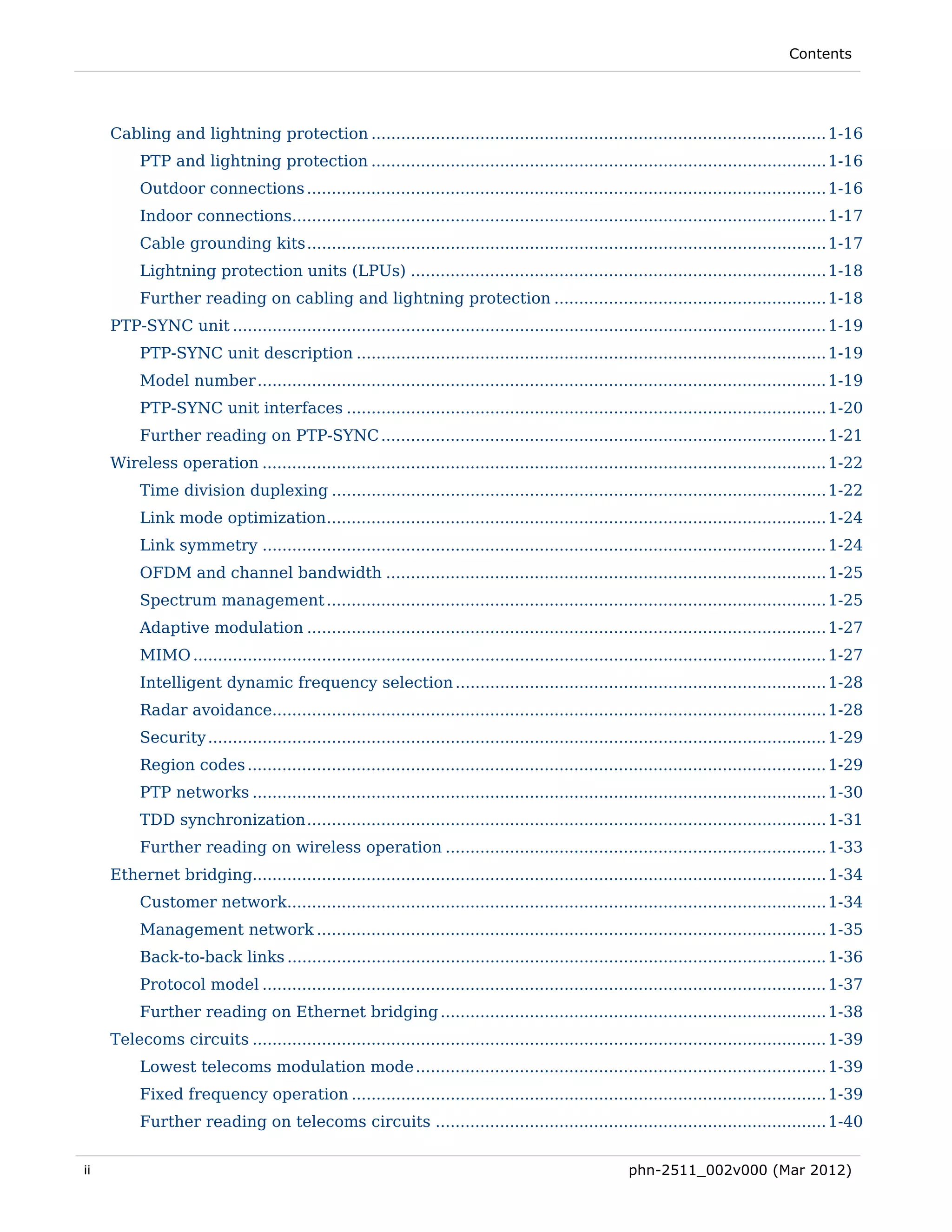Contents




     Cabling and lightning protection ............................................................................................ 1-16 
          PTP and lightning protection ............................................................................................ 1-16 
          Outdoor connections ......................................................................................................... 1-16 
          Indoor connections............................................................................................................ 1-17 
          Cable grounding kits ......................................................................................................... 1-17 
          Lightning protection units (LPUs) .................................................................................... 1-18 
          Further reading on cabling and lightning protection ....................................................... 1-18 
     PTP-SYNC unit ........................................................................................................................ 1-19 
          PTP-SYNC unit description ............................................................................................... 1-19 
          Model number ................................................................................................................... 1-19 
          PTP-SYNC unit interfaces ................................................................................................. 1-20 
          Further reading on PTP-SYNC .......................................................................................... 1-21 
     Wireless operation .................................................................................................................. 1-22 
          Time division duplexing .................................................................................................... 1-22 
          Link mode optimization..................................................................................................... 1-24 
          Link symmetry .................................................................................................................. 1-24 
          OFDM and channel bandwidth ......................................................................................... 1-25 
          Spectrum management ..................................................................................................... 1-25 
          Adaptive modulation ......................................................................................................... 1-27 
          MIMO ................................................................................................................................ 1-27 
          Intelligent dynamic frequency selection ........................................................................... 1-28 
          Radar avoidance................................................................................................................ 1-28 
          Security ............................................................................................................................. 1-29 
          Region codes ..................................................................................................................... 1-29 
          PTP networks .................................................................................................................... 1-30 
          TDD synchronization ......................................................................................................... 1-31 
          Further reading on wireless operation ............................................................................. 1-33 
     Ethernet bridging.................................................................................................................... 1-34 
          Customer network............................................................................................................. 1-34 
          Management network ....................................................................................................... 1-35 
          Back-to-back links ............................................................................................................. 1-36 
          Protocol model .................................................................................................................. 1-37 
          Further reading on Ethernet bridging .............................................................................. 1-38 
     Telecoms circuits .................................................................................................................... 1-39 
          Lowest telecoms modulation mode ................................................................................... 1-39 
          Fixed frequency operation ................................................................................................ 1-39 
          Further reading on telecoms circuits ............................................................................... 1-40 


ii                                                                                                      phn-2511_002v000 (Mar 2012)
 