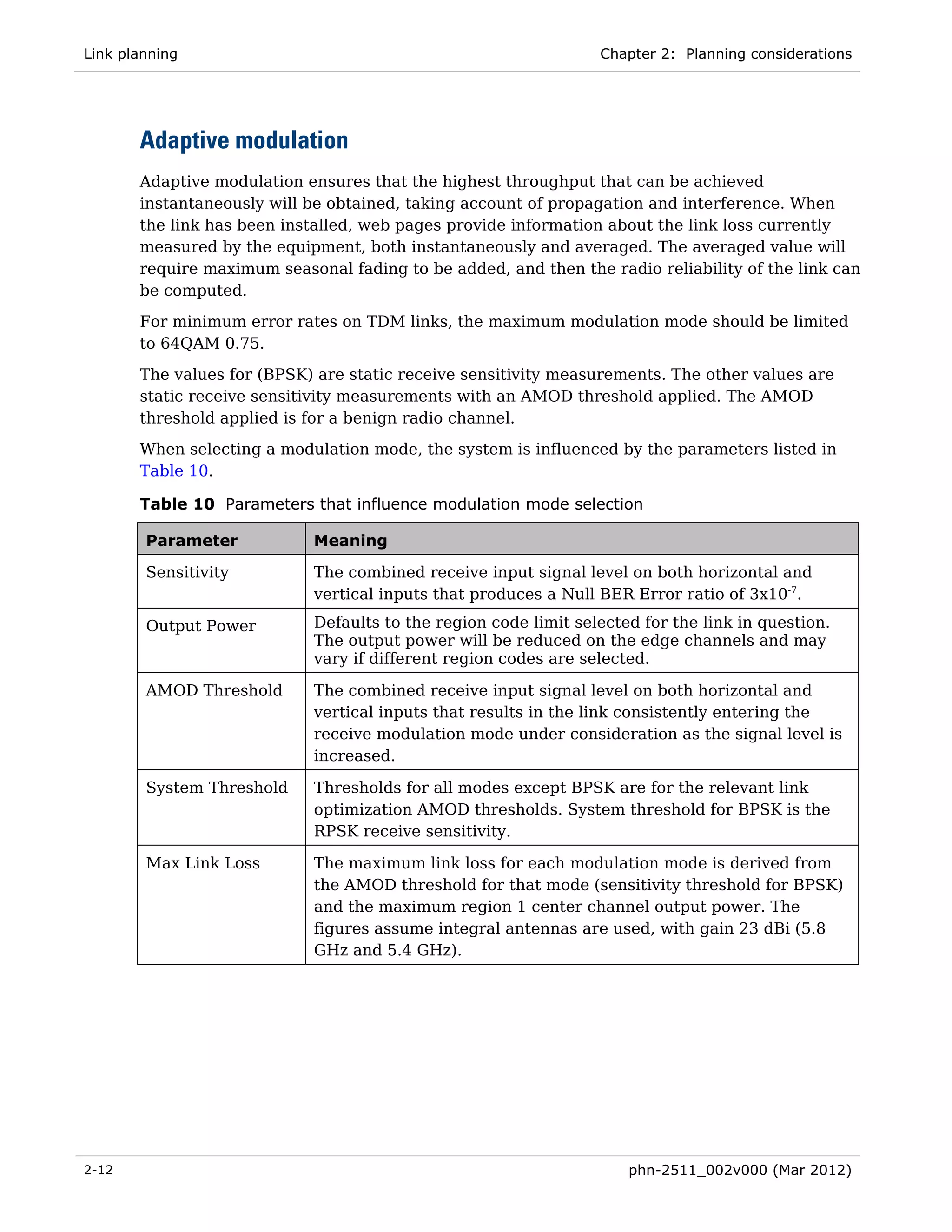 Link planning                                                    Chapter 2: Planning considerations




       Adaptive modulation
       Adaptive modulation ensures that the highest throughput that can be achieved
       instantaneously will be obtained, taking account of propagation and interference. When
       the link has been installed, web pages provide information about the link loss currently
       measured by the equipment, both instantaneously and averaged. The averaged value will
       require maximum seasonal fading to be added, and then the radio reliability of the link can
       be computed.
       For minimum error rates on TDM links, the maximum modulation mode should be limited
       to 64QAM 0.75.
       The values for (BPSK) are static receive sensitivity measurements. The other values are
       static receive sensitivity measurements with an AMOD threshold applied. The AMOD
       threshold applied is for a benign radio channel.
       When selecting a modulation mode, the system is influenced by the parameters listed in
       Table 10.

       Table 10 Parameters that influence modulation mode selection

        Parameter           Meaning

        Sensitivity         The combined receive input signal level on both horizontal and
                            vertical inputs that produces a Null BER Error ratio of 3x10-7.

        Output Power        Defaults to the region code limit selected for the link in question.
                            The output power will be reduced on the edge channels and may
                            vary if different region codes are selected.

        AMOD Threshold      The combined receive input signal level on both horizontal and
                            vertical inputs that results in the link consistently entering the
                            receive modulation mode under consideration as the signal level is
                            increased.

        System Threshold    Thresholds for all modes except BPSK are for the relevant link
                            optimization AMOD thresholds. System threshold for BPSK is the
                            RPSK receive sensitivity.

        Max Link Loss       The maximum link loss for each modulation mode is derived from
                            the AMOD threshold for that mode (sensitivity threshold for BPSK)
                            and the maximum region 1 center channel output power. The
                            figures assume integral antennas are used, with gain 23 dBi (5.8
                            GHz and 5.4 GHz).




2-12                                                                 phn-2511_002v000 (Mar 2012)
 