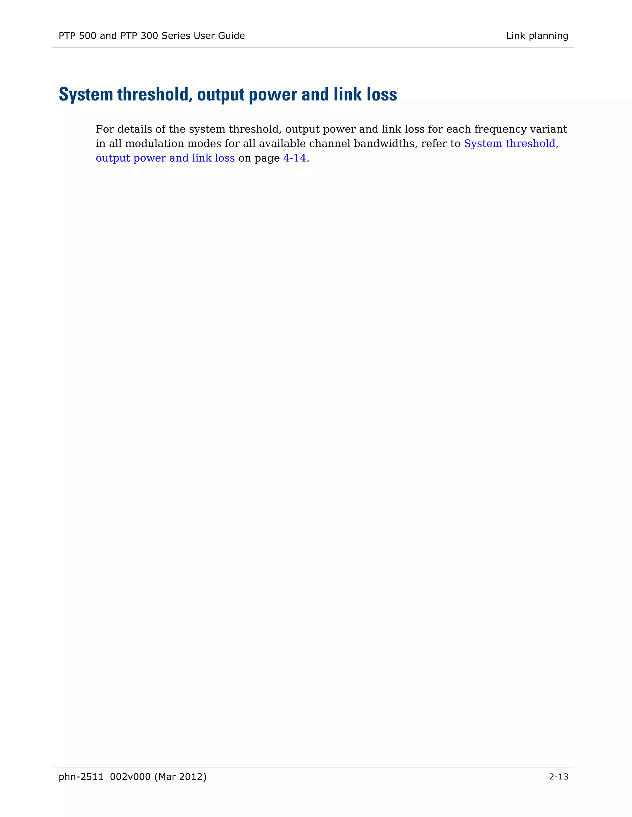 PTP 500 and PTP 300 Series User Guide                                                Link planning




System threshold, output power and link loss
       For details of the system threshold, output power and link loss for each frequency variant
       in all modulation modes for all available channel bandwidths, refer to System threshold,
       output power and link loss on page 4-14.




phn-2511_002v000 (Mar 2012)                                                                  2-13
 