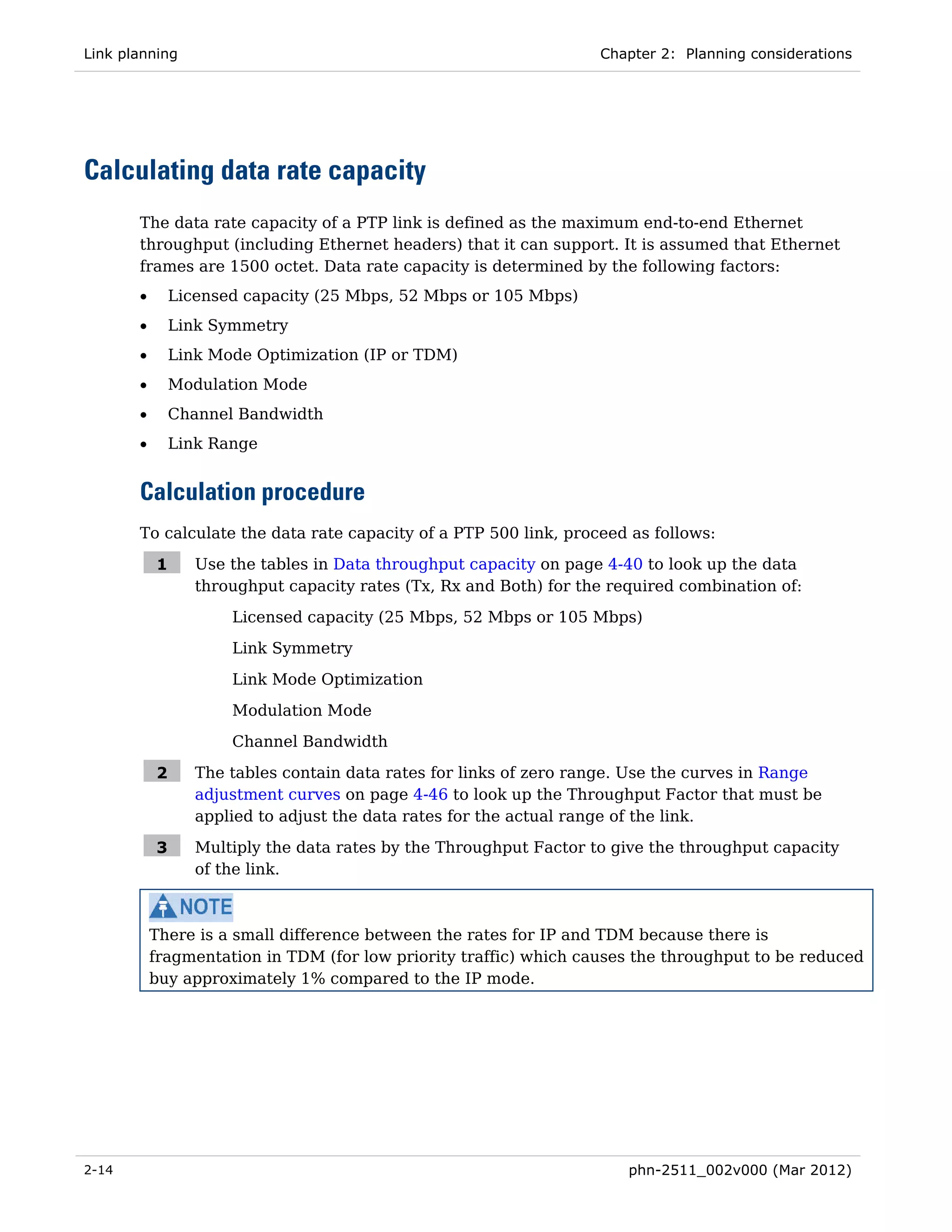 Link planning                                                       Chapter 2: Planning considerations




Calculating data rate capacity
       The data rate capacity of a PTP link is defined as the maximum end-to-end Ethernet
       throughput (including Ethernet headers) that it can support. It is assumed that Ethernet
       frames are 1500 octet. Data rate capacity is determined by the following factors:
       •       Licensed capacity (25 Mbps, 52 Mbps or 105 Mbps)
       •       Link Symmetry
       •       Link Mode Optimization (IP or TDM)
       •       Modulation Mode
       •       Channel Bandwidth
       •       Link Range


       Calculation procedure
       To calculate the data rate capacity of a PTP 500 link, proceed as follows:

           1      Use the tables in Data throughput capacity on page 4-40 to look up the data
                  throughput capacity rates (Tx, Rx and Both) for the required combination of:
                      Licensed capacity (25 Mbps, 52 Mbps or 105 Mbps)
                      Link Symmetry

                      Link Mode Optimization
                      Modulation Mode
                      Channel Bandwidth

           2      The tables contain data rates for links of zero range. Use the curves in Range
                  adjustment curves on page 4-46 to look up the Throughput Factor that must be
                  applied to adjust the data rates for the actual range of the link.

           3      Multiply the data rates by the Throughput Factor to give the throughput capacity
                  of the link.



           There is a small difference between the rates for IP and TDM because there is
           fragmentation in TDM (for low priority traffic) which causes the throughput to be reduced
           buy approximately 1% compared to the IP mode.




2-14                                                                    phn-2511_002v000 (Mar 2012)
 