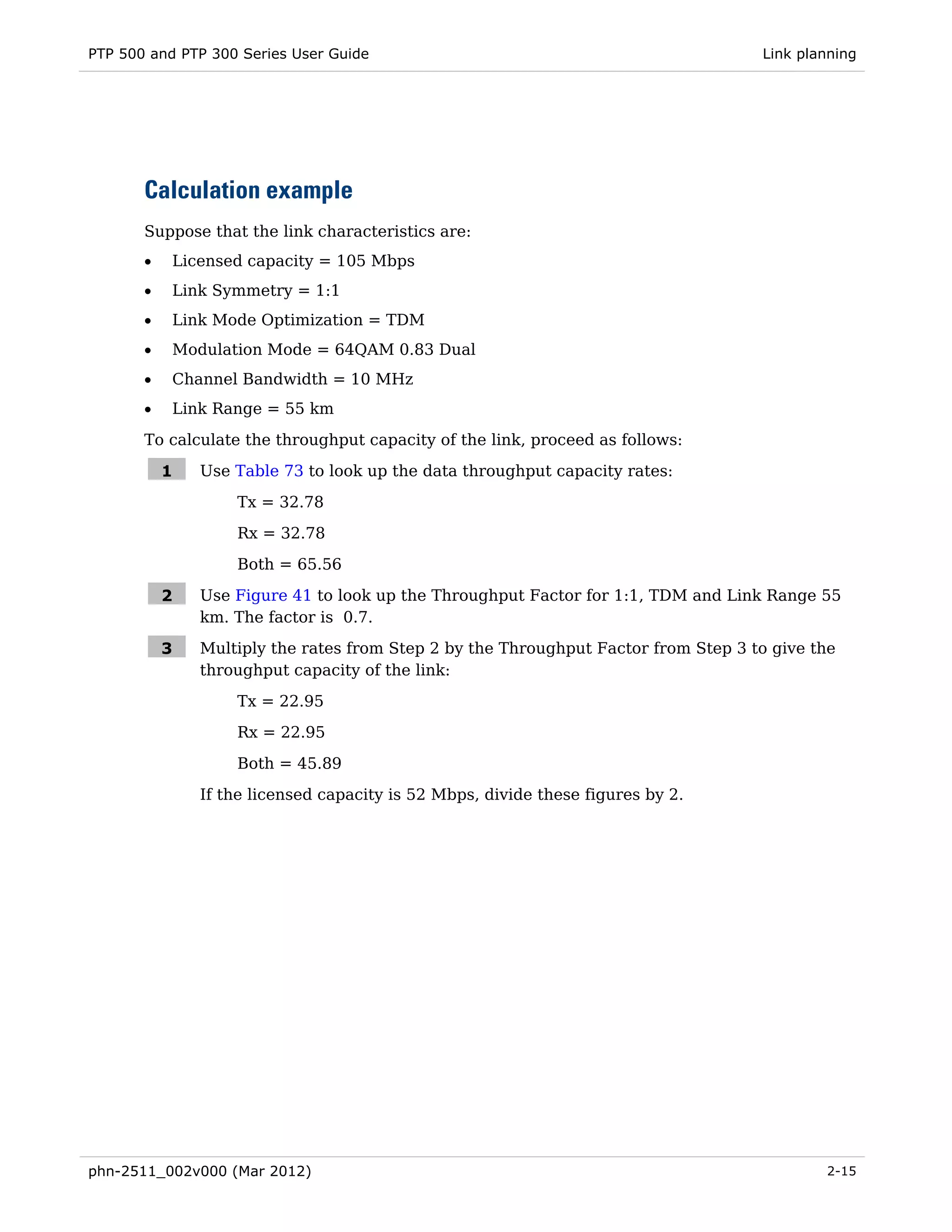 PTP 500 and PTP 300 Series User Guide                                               Link planning




       Calculation example
       Suppose that the link characteristics are:
       •   Licensed capacity = 105 Mbps
       •   Link Symmetry = 1:1
       •   Link Mode Optimization = TDM
       •   Modulation Mode = 64QAM 0.83 Dual
       •   Channel Bandwidth = 10 MHz
       •   Link Range = 55 km
       To calculate the throughput capacity of the link, proceed as follows:

           1   Use Table 73 to look up the data throughput capacity rates:

                   Tx = 32.78
                   Rx = 32.78
                   Both = 65.56

           2   Use Figure 41 to look up the Throughput Factor for 1:1, TDM and Link Range 55
               km. The factor is 0.7.

           3   Multiply the rates from Step 2 by the Throughput Factor from Step 3 to give the
               throughput capacity of the link:
                   Tx = 22.95
                   Rx = 22.95

                   Both = 45.89
               If the licensed capacity is 52 Mbps, divide these figures by 2.




phn-2511_002v000 (Mar 2012)                                                                 2-15
 