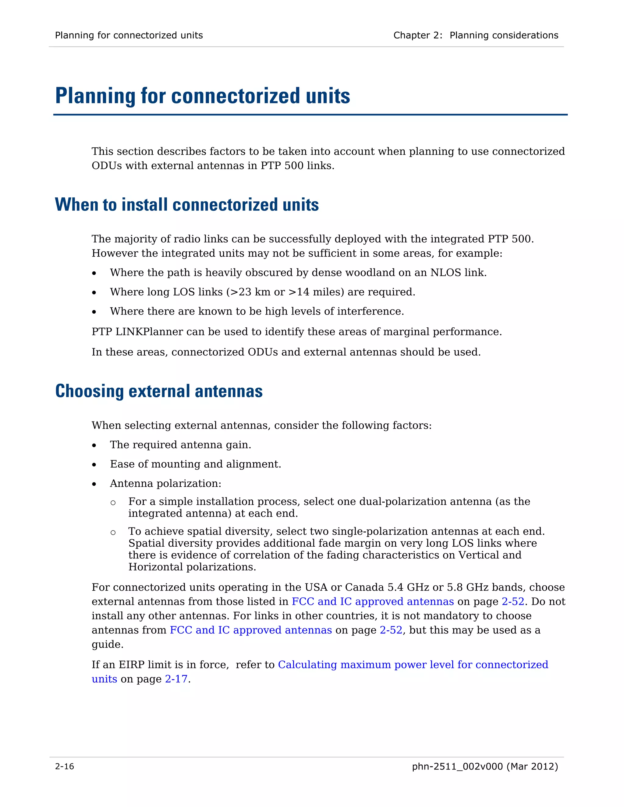 Planning for connectorized units                                   Chapter 2: Planning considerations




Planning for connectorized units

       This section describes factors to be taken into account when planning to use connectorized
       ODUs with external antennas in PTP 500 links.



When to install connectorized units
       The majority of radio links can be successfully deployed with the integrated PTP 500.
       However the integrated units may not be sufficient in some areas, for example:
       •   Where the path is heavily obscured by dense woodland on an NLOS link.
       •   Where long LOS links (>23 km or >14 miles) are required.
       •   Where there are known to be high levels of interference.

       PTP LINKPlanner can be used to identify these areas of marginal performance.
       In these areas, connectorized ODUs and external antennas should be used.



Choosing external antennas
       When selecting external antennas, consider the following factors:
       •   The required antenna gain.
       •   Ease of mounting and alignment.
       •   Antenna polarization:
           o   For a simple installation process, select one dual-polarization antenna (as the
               integrated antenna) at each end.
           o   To achieve spatial diversity, select two single-polarization antennas at each end.
               Spatial diversity provides additional fade margin on very long LOS links where
               there is evidence of correlation of the fading characteristics on Vertical and
               Horizontal polarizations.
       For connectorized units operating in the USA or Canada 5.4 GHz or 5.8 GHz bands, choose
       external antennas from those listed in FCC and IC approved antennas on page 2-52. Do not
       install any other antennas. For links in other countries, it is not mandatory to choose
       antennas from FCC and IC approved antennas on page 2-52, but this may be used as a
       guide.
       If an EIRP limit is in force, refer to Calculating maximum power level for connectorized
       units on page 2-17.




2-16                                                                  phn-2511_002v000 (Mar 2012)
 