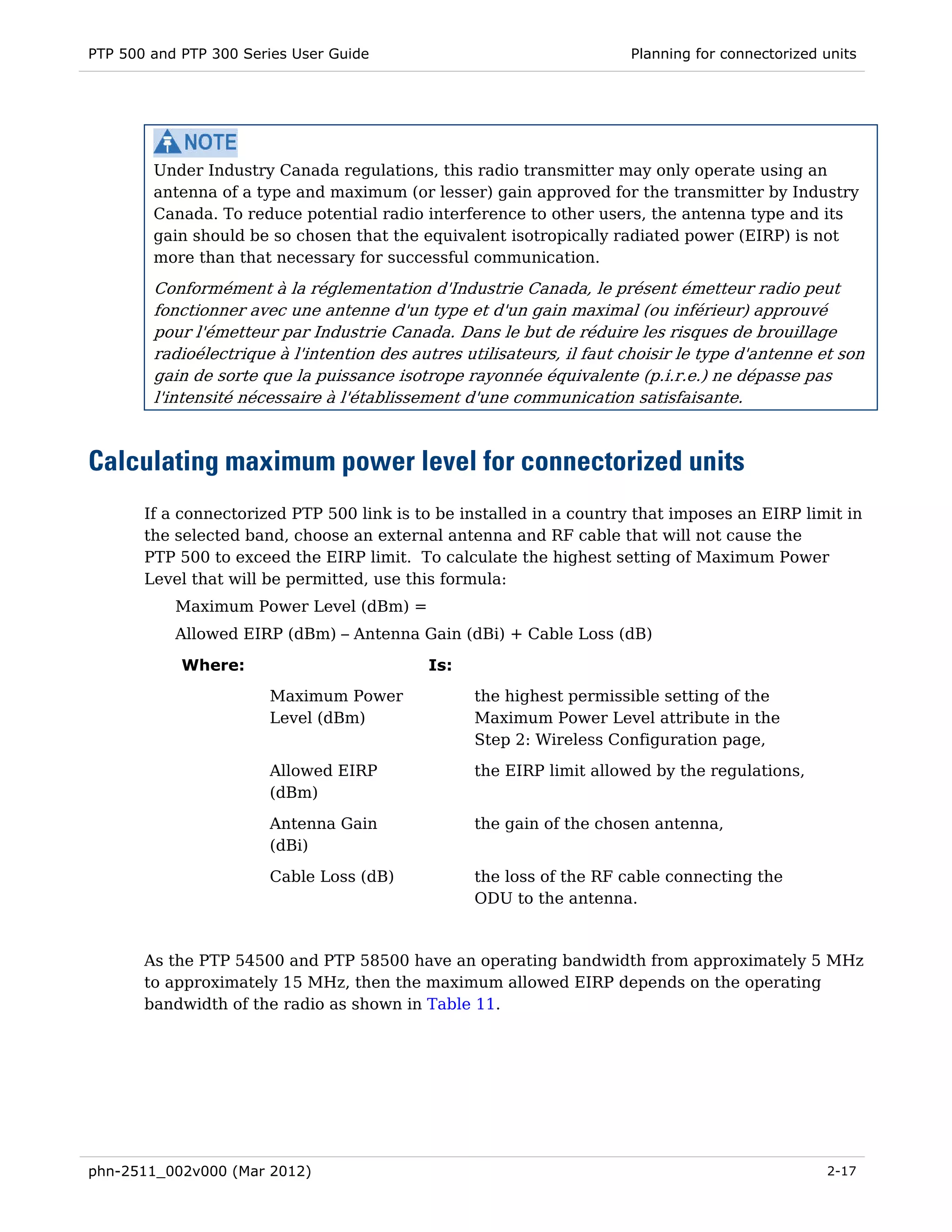 PTP 500 and PTP 300 Series User Guide                                  Planning for connectorized units




        Under Industry Canada regulations, this radio transmitter may only operate using an
        antenna of a type and maximum (or lesser) gain approved for the transmitter by Industry
        Canada. To reduce potential radio interference to other users, the antenna type and its
        gain should be so chosen that the equivalent isotropically radiated power (EIRP) is not
        more than that necessary for successful communication.
        Conformément à la réglementation d'Industrie Canada, le présent émetteur radio peut
        fonctionner avec une antenne d'un type et d'un gain maximal (ou inférieur) approuvé
        pour l'émetteur par Industrie Canada. Dans le but de réduire les risques de brouillage
        radioélectrique à l'intention des autres utilisateurs, il faut choisir le type d'antenne et son
        gain de sorte que la puissance isotrope rayonnée équivalente (p.i.r.e.) ne dépasse pas
        l'intensité nécessaire à l'établissement d'une communication satisfaisante.



Calculating maximum power level for connectorized units
       If a connectorized PTP 500 link is to be installed in a country that imposes an EIRP limit in
       the selected band, choose an external antenna and RF cable that will not cause the
       PTP 500 to exceed the EIRP limit. To calculate the highest setting of Maximum Power
       Level that will be permitted, use this formula:
           Maximum Power Level (dBm) =
           Allowed EIRP (dBm) – Antenna Gain (dBi) + Cable Loss (dB)

            Where:                          Is:
                       Maximum Power              the highest permissible setting of the
                       Level (dBm)                Maximum Power Level attribute in the
                                                  Step 2: Wireless Configuration page,
                       Allowed EIRP               the EIRP limit allowed by the regulations,
                       (dBm)
                       Antenna Gain               the gain of the chosen antenna,
                       (dBi)

                       Cable Loss (dB)            the loss of the RF cable connecting the
                                                  ODU to the antenna.


       As the PTP 54500 and PTP 58500 have an operating bandwidth from approximately 5 MHz
       to approximately 15 MHz, then the maximum allowed EIRP depends on the operating
       bandwidth of the radio as shown in Table 11.




phn-2511_002v000 (Mar 2012)                                                                       2-17
 