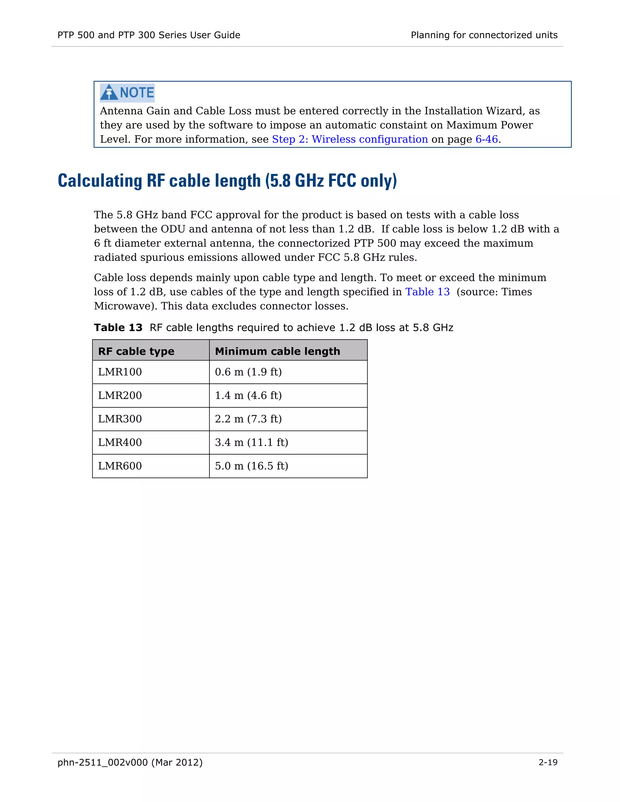 PTP 500 and PTP 300 Series User Guide                              Planning for connectorized units




        Antenna Gain and Cable Loss must be entered correctly in the Installation Wizard, as
        they are used by the software to impose an automatic constaint on Maximum Power
        Level. For more information, see Step 2: Wireless configuration on page 6-46.



Calculating RF cable length (5.8 GHz FCC only)
       The 5.8 GHz band FCC approval for the product is based on tests with a cable loss
       between the ODU and antenna of not less than 1.2 dB. If cable loss is below 1.2 dB with a
       6 ft diameter external antenna, the connectorized PTP 500 may exceed the maximum
       radiated spurious emissions allowed under FCC 5.8 GHz rules.
       Cable loss depends mainly upon cable type and length. To meet or exceed the minimum
       loss of 1.2 dB, use cables of the type and length specified in Table 13 (source: Times
       Microwave). This data excludes connector losses.

       Table 13 RF cable lengths required to achieve 1.2 dB loss at 5.8 GHz

        RF cable type          Minimum cable length

        LMR100                 0.6 m (1.9 ft)

        LMR200                 1.4 m (4.6 ft)

        LMR300                 2.2 m (7.3 ft)

        LMR400                 3.4 m (11.1 ft)

        LMR600                 5.0 m (16.5 ft)




phn-2511_002v000 (Mar 2012)                                                                   2-19
 