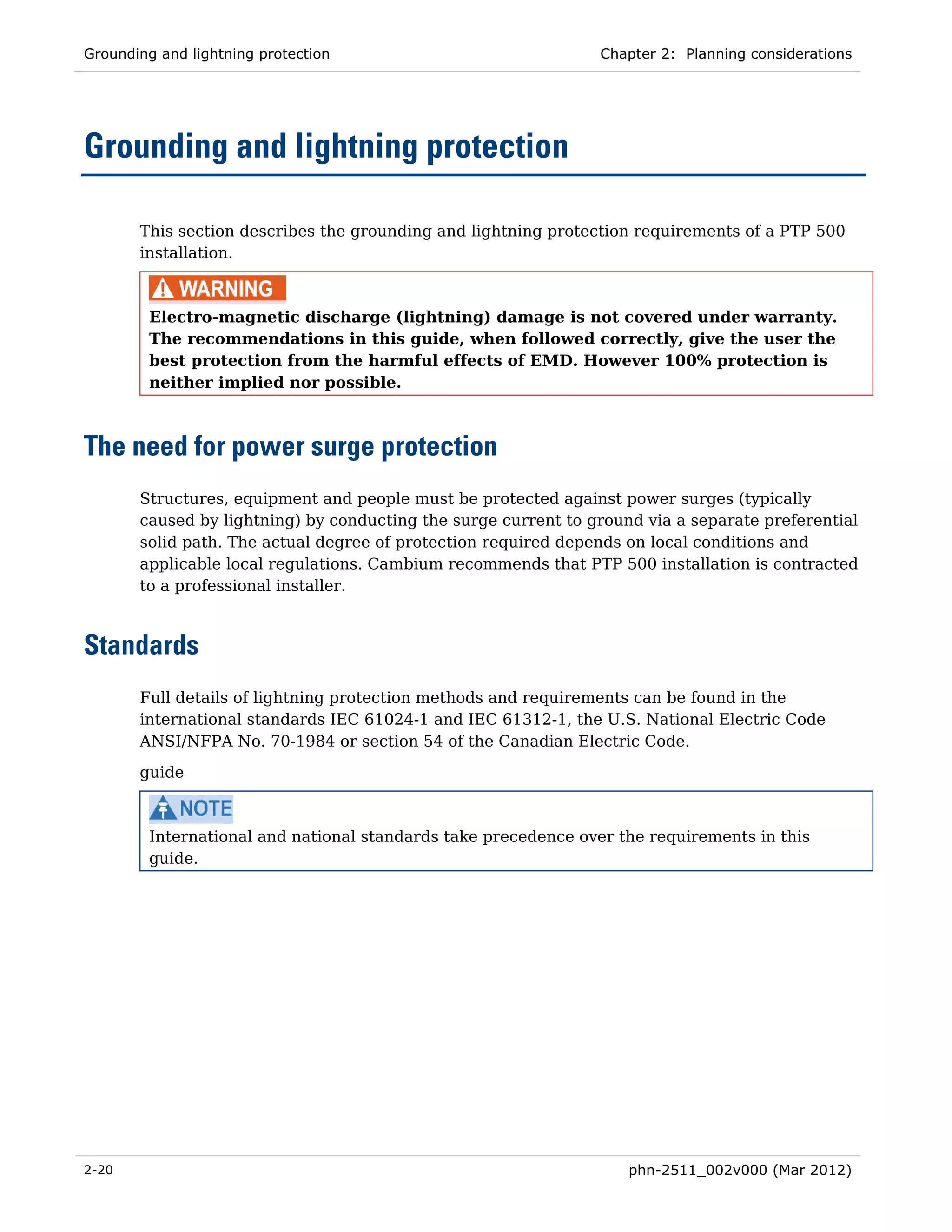 Grounding and lightning protection                              Chapter 2: Planning considerations




Grounding and lightning protection

       This section describes the grounding and lightning protection requirements of a PTP 500
       installation.



         Electro-magnetic discharge (lightning) damage is not covered under warranty.
         The recommendations in this guide, when followed correctly, give the user the
         best protection from the harmful effects of EMD. However 100% protection is
         neither implied nor possible.



The need for power surge protection
       Structures, equipment and people must be protected against power surges (typically
       caused by lightning) by conducting the surge current to ground via a separate preferential
       solid path. The actual degree of protection required depends on local conditions and
       applicable local regulations. Cambium recommends that PTP 500 installation is contracted
       to a professional installer.



Standards
       Full details of lightning protection methods and requirements can be found in the
       international standards IEC 61024-1 and IEC 61312-1, the U.S. National Electric Code
       ANSI/NFPA No. 70-1984 or section 54 of the Canadian Electric Code.
       guide



         International and national standards take precedence over the requirements in this
         guide.




2-20                                                                phn-2511_002v000 (Mar 2012)
 