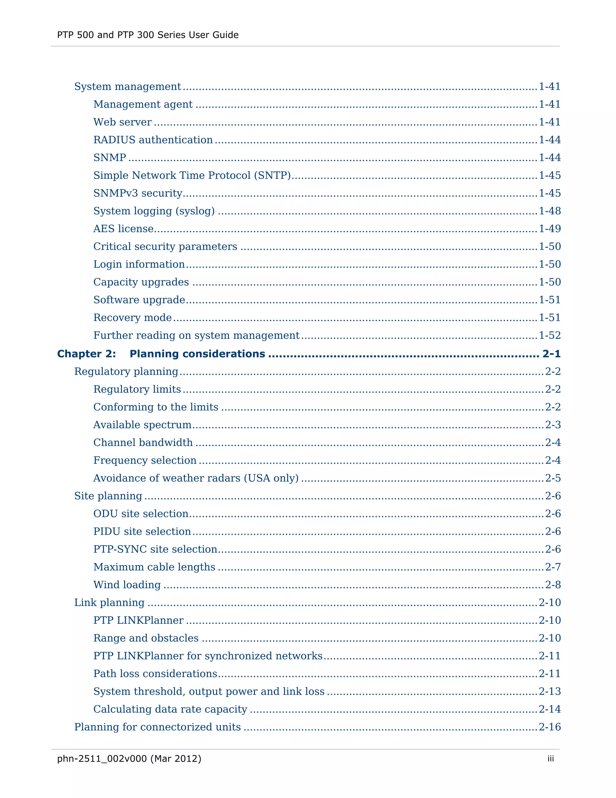 PTP 500 and PTP 300 Series User Guide




   System management ............................................................................................................... 1-41 
        Management agent ........................................................................................................... 1-41 
        Web server ........................................................................................................................ 1-41 
        RADIUS authentication ..................................................................................................... 1-44 
        SNMP ................................................................................................................................ 1-44 
        Simple Network Time Protocol (SNTP)............................................................................. 1-45 
        SNMPv3 security............................................................................................................... 1-45 
        System logging (syslog) .................................................................................................... 1-48 
        AES license........................................................................................................................ 1-49 
        Critical security parameters ............................................................................................. 1-50 
        Login information .............................................................................................................. 1-50 
        Capacity upgrades ............................................................................................................ 1-50 
        Software upgrade .............................................................................................................. 1-51 
        Recovery mode .................................................................................................................. 1-51 
        Further reading on system management .......................................................................... 1-52 
Chapter 2:         Planning considerations ........................................................................... 2-1 
   Regulatory planning .................................................................................................................. 2-2 
        Regulatory limits ................................................................................................................. 2-2 
        Conforming to the limits ..................................................................................................... 2-2 
        Available spectrum .............................................................................................................. 2-3 
        Channel bandwidth ............................................................................................................. 2-4 
        Frequency selection ............................................................................................................ 2-4 
        Avoidance of weather radars (USA only) ............................................................................ 2-5 
   Site planning ............................................................................................................................. 2-6 
        ODU site selection............................................................................................................... 2-6 
        PIDU site selection .............................................................................................................. 2-6 
        PTP-SYNC site selection...................................................................................................... 2-6 
        Maximum cable lengths ...................................................................................................... 2-7 
        Wind loading ....................................................................................................................... 2-8 
   Link planning .......................................................................................................................... 2-10 
        PTP LINKPlanner .............................................................................................................. 2-10 
        Range and obstacles ......................................................................................................... 2-10 
        PTP LINKPlanner for synchronized networks ................................................................... 2-11 
        Path loss considerations.................................................................................................... 2-11 
        System threshold, output power and link loss .................................................................. 2-13 
        Calculating data rate capacity .......................................................................................... 2-14 
   Planning for connectorized units ............................................................................................ 2-16 


phn-2511_002v000 (Mar 2012)                                                                                                                   iii
 
