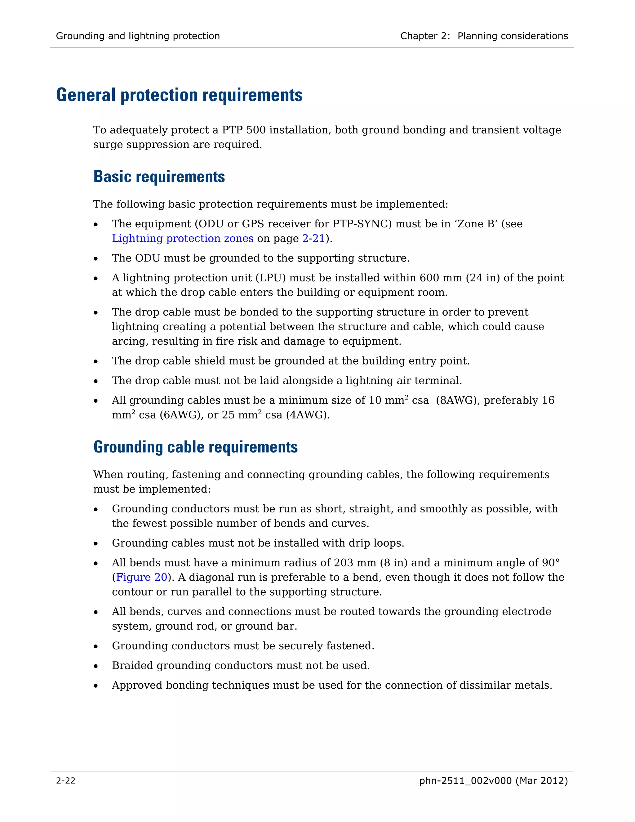 Grounding and lightning protection                                Chapter 2: Planning considerations




General protection requirements
       To adequately protect a PTP 500 installation, both ground bonding and transient voltage
       surge suppression are required.


       Basic requirements
       The following basic protection requirements must be implemented:
       •   The equipment (ODU or GPS receiver for PTP-SYNC) must be in ‘Zone B’ (see
           Lightning protection zones on page 2-21).
       •   The ODU must be grounded to the supporting structure.
       •   A lightning protection unit (LPU) must be installed within 600 mm (24 in) of the point
           at which the drop cable enters the building or equipment room.
       •   The drop cable must be bonded to the supporting structure in order to prevent
           lightning creating a potential between the structure and cable, which could cause
           arcing, resulting in fire risk and damage to equipment.
       •   The drop cable shield must be grounded at the building entry point.
       •   The drop cable must not be laid alongside a lightning air terminal.
       •   All grounding cables must be a minimum size of 10 mm2 csa (8AWG), preferably 16
           mm2 csa (6AWG), or 25 mm2 csa (4AWG).


       Grounding cable requirements
       When routing, fastening and connecting grounding cables, the following requirements
       must be implemented:
       •   Grounding conductors must be run as short, straight, and smoothly as possible, with
           the fewest possible number of bends and curves.
       •   Grounding cables must not be installed with drip loops.
       •   All bends must have a minimum radius of 203 mm (8 in) and a minimum angle of 90°
           (Figure 20). A diagonal run is preferable to a bend, even though it does not follow the
           contour or run parallel to the supporting structure.
       •   All bends, curves and connections must be routed towards the grounding electrode
           system, ground rod, or ground bar.
       •   Grounding conductors must be securely fastened.
       •   Braided grounding conductors must not be used.
       •   Approved bonding techniques must be used for the connection of dissimilar metals.




2-22                                                                  phn-2511_002v000 (Mar 2012)
 
