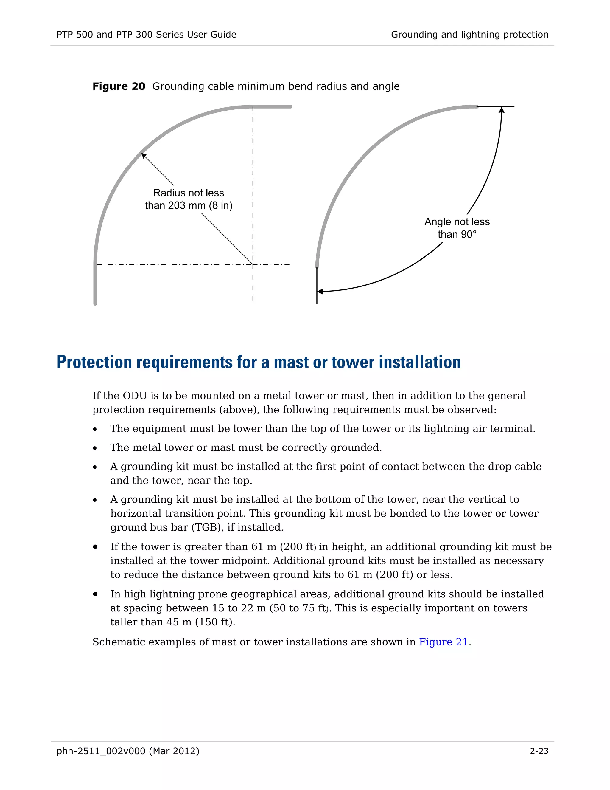 PTP 500 and PTP 300 Series User Guide                              Grounding and lightning protection




       Figure 20 Grounding cable minimum bend radius and angle




                    Radius not less
                  than 203 mm (8 in)
                                                                          Angle not less
                                                                            than 90°




Protection requirements for a mast or tower installation
       If the ODU is to be mounted on a metal tower or mast, then in addition to the general
       protection requirements (above), the following requirements must be observed:
       •   The equipment must be lower than the top of the tower or its lightning air terminal.
       •   The metal tower or mast must be correctly grounded.
       •   A grounding kit must be installed at the first point of contact between the drop cable
           and the tower, near the top.
       •   A grounding kit must be installed at the bottom of the tower, near the vertical to
           horizontal transition point. This grounding kit must be bonded to the tower or tower
           ground bus bar (TGB), if installed.
       •   If the tower is greater than 61 m (200 ft) in height, an additional grounding kit must be
           installed at the tower midpoint. Additional ground kits must be installed as necessary
           to reduce the distance between ground kits to 61 m (200 ft) or less.
       •   In high lightning prone geographical areas, additional ground kits should be installed
           at spacing between 15 to 22 m (50 to 75 ft). This is especially important on towers
           taller than 45 m (150 ft).
       Schematic examples of mast or tower installations are shown in Figure 21.




phn-2511_002v000 (Mar 2012)                                                                     2-23
 