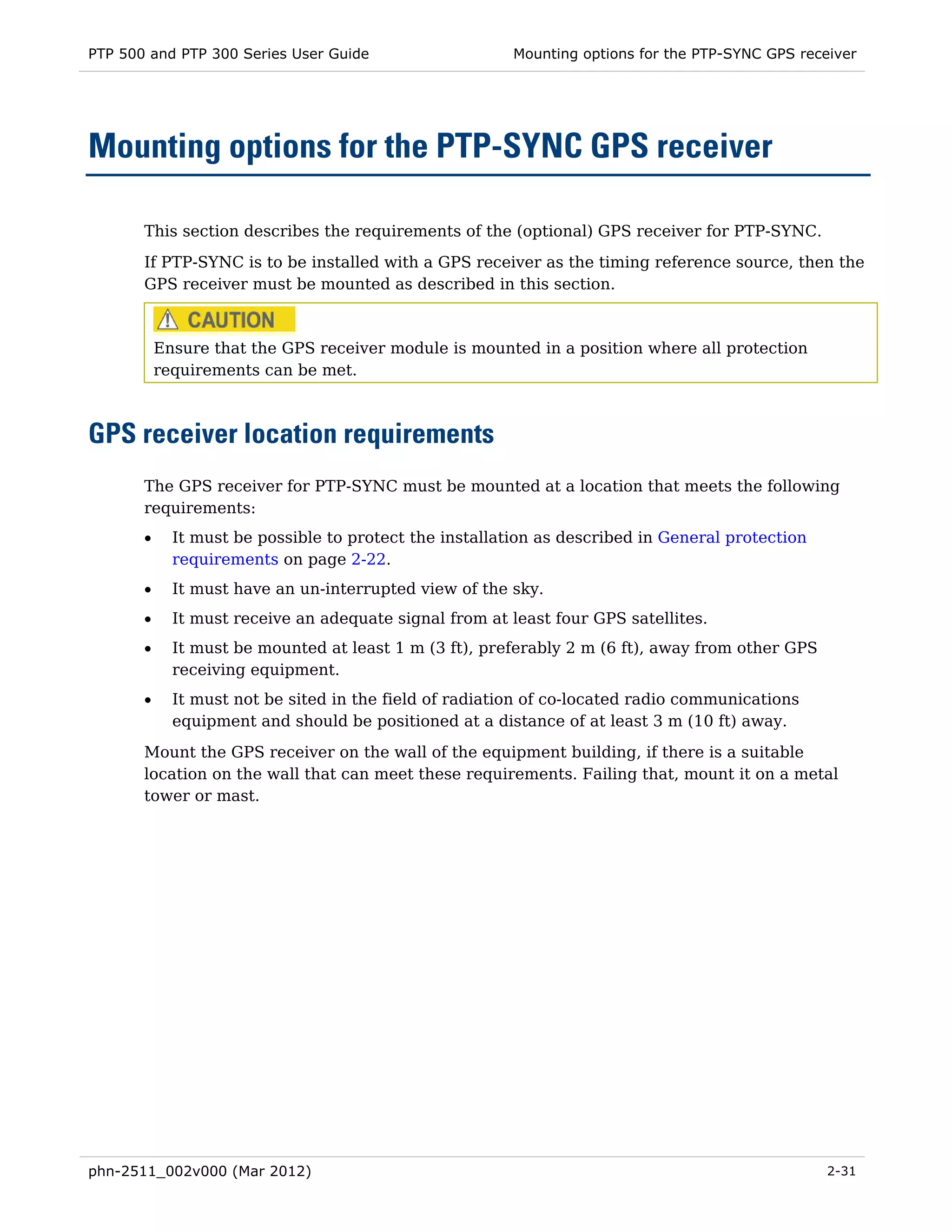 PTP 500 and PTP 300 Series User Guide                    Mounting options for the PTP-SYNC GPS receiver




Mounting options for the PTP-SYNC GPS receiver

       This section describes the requirements of the (optional) GPS receiver for PTP-SYNC.
       If PTP-SYNC is to be installed with a GPS receiver as the timing reference source, then the
       GPS receiver must be mounted as described in this section.



           Ensure that the GPS receiver module is mounted in a position where all protection
           requirements can be met.



GPS receiver location requirements
       The GPS receiver for PTP-SYNC must be mounted at a location that meets the following
       requirements:
       •     It must be possible to protect the installation as described in General protection
             requirements on page 2-22.
       •     It must have an un-interrupted view of the sky.
       •     It must receive an adequate signal from at least four GPS satellites.
       •     It must be mounted at least 1 m (3 ft), preferably 2 m (6 ft), away from other GPS
             receiving equipment.
       •     It must not be sited in the field of radiation of co-located radio communications
             equipment and should be positioned at a distance of at least 3 m (10 ft) away.
       Mount the GPS receiver on the wall of the equipment building, if there is a suitable
       location on the wall that can meet these requirements. Failing that, mount it on a metal
       tower or mast.




phn-2511_002v000 (Mar 2012)                                                                        2-31
 