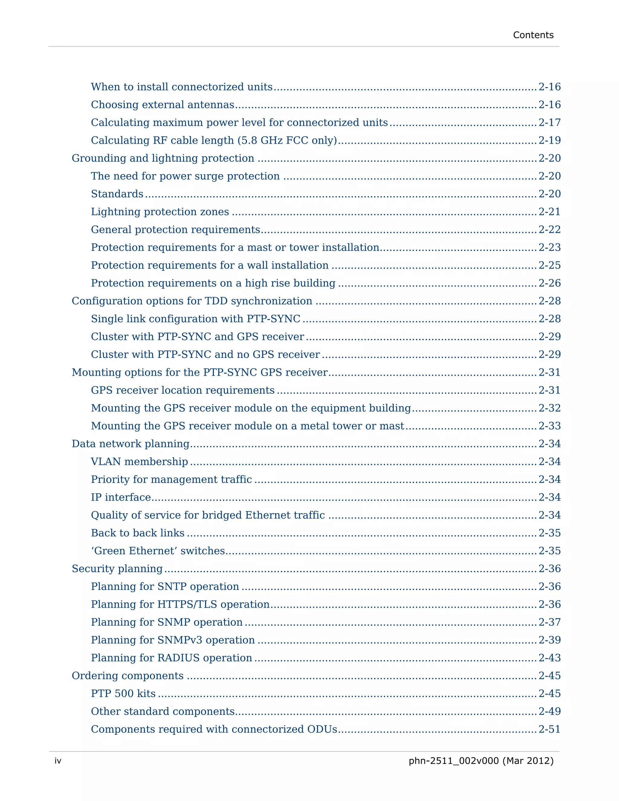 Contents




          When to install connectorized units .................................................................................. 2-16 
          Choosing external antennas .............................................................................................. 2-16 
          Calculating maximum power level for connectorized units .............................................. 2-17 
          Calculating RF cable length (5.8 GHz FCC only) .............................................................. 2-19 
     Grounding and lightning protection ....................................................................................... 2-20 
          The need for power surge protection ............................................................................... 2-20 
          Standards .......................................................................................................................... 2-20 
          Lightning protection zones ............................................................................................... 2-21 
          General protection requirements...................................................................................... 2-22 
          Protection requirements for a mast or tower installation................................................. 2-23 
          Protection requirements for a wall installation ................................................................ 2-25 
          Protection requirements on a high rise building .............................................................. 2-26 
     Configuration options for TDD synchronization ..................................................................... 2-28 
          Single link configuration with PTP-SYNC ......................................................................... 2-28 
          Cluster with PTP-SYNC and GPS receiver ........................................................................ 2-29 
          Cluster with PTP-SYNC and no GPS receiver ................................................................... 2-29 
     Mounting options for the PTP-SYNC GPS receiver ................................................................. 2-31 
          GPS receiver location requirements ................................................................................. 2-31 
          Mounting the GPS receiver module on the equipment building ....................................... 2-32 
          Mounting the GPS receiver module on a metal tower or mast ......................................... 2-33 
     Data network planning............................................................................................................ 2-34 
          VLAN membership ............................................................................................................ 2-34 
          Priority for management traffic ........................................................................................ 2-34 
          IP interface........................................................................................................................ 2-34 
          Quality of service for bridged Ethernet traffic ................................................................. 2-34 
          Back to back links ............................................................................................................. 2-35 
          ‘Green Ethernet’ switches................................................................................................. 2-35 
     Security planning .................................................................................................................... 2-36 
          Planning for SNTP operation ............................................................................................ 2-36 
          Planning for HTTPS/TLS operation ................................................................................... 2-36 
          Planning for SNMP operation ........................................................................................... 2-37 
          Planning for SNMPv3 operation ....................................................................................... 2-39 
          Planning for RADIUS operation ........................................................................................ 2-43 
     Ordering components ............................................................................................................. 2-45 
          PTP 500 kits ...................................................................................................................... 2-45 
          Other standard components.............................................................................................. 2-49 
          Components required with connectorized ODUs .............................................................. 2-51 


iv                                                                                                    phn-2511_002v000 (Mar 2012)
 