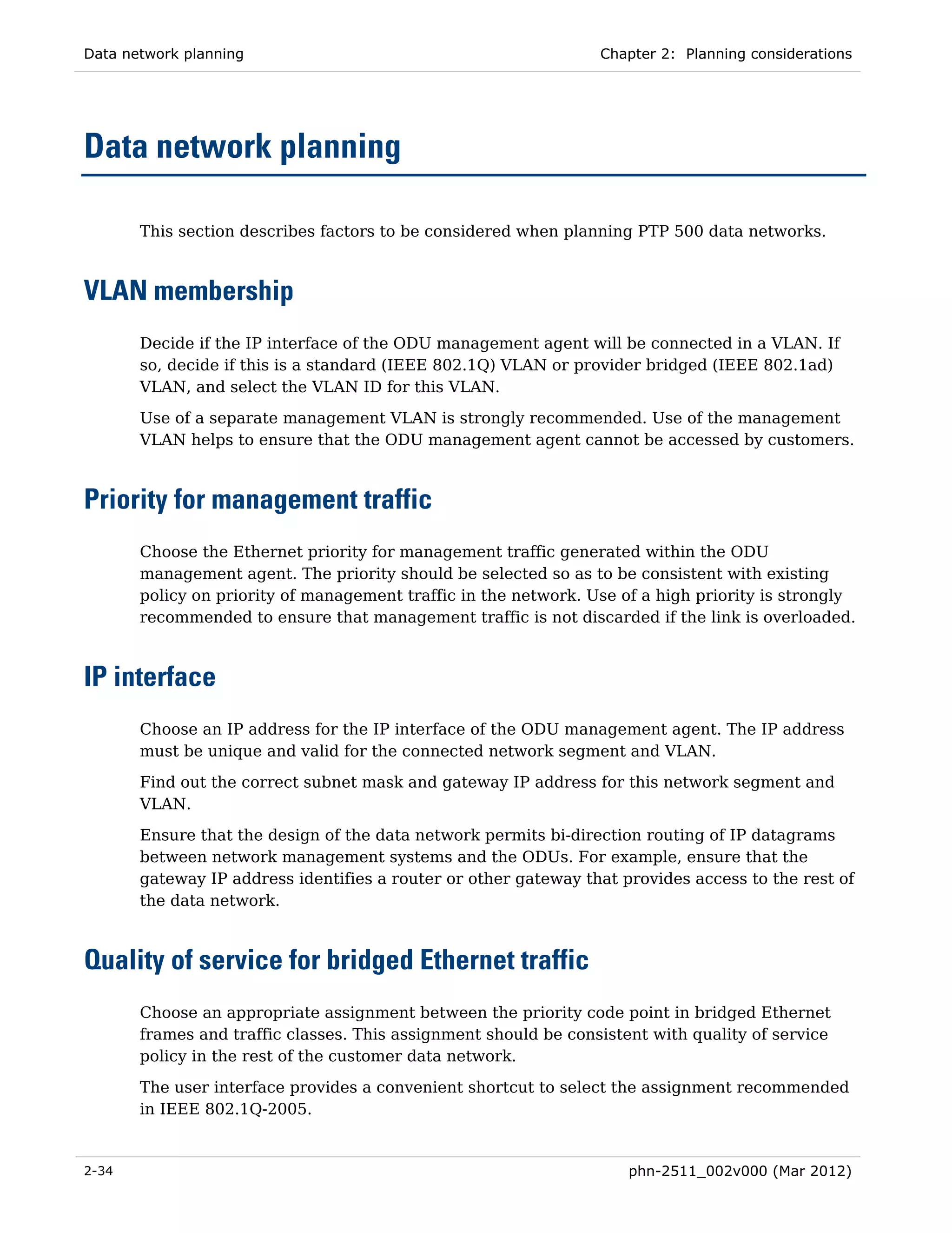 Data network planning                                            Chapter 2: Planning considerations




Data network planning

       This section describes factors to be considered when planning PTP 500 data networks.



VLAN membership
       Decide if the IP interface of the ODU management agent will be connected in a VLAN. If
       so, decide if this is a standard (IEEE 802.1Q) VLAN or provider bridged (IEEE 802.1ad)
       VLAN, and select the VLAN ID for this VLAN.
       Use of a separate management VLAN is strongly recommended. Use of the management
       VLAN helps to ensure that the ODU management agent cannot be accessed by customers.



Priority for management traffic
       Choose the Ethernet priority for management traffic generated within the ODU
       management agent. The priority should be selected so as to be consistent with existing
       policy on priority of management traffic in the network. Use of a high priority is strongly
       recommended to ensure that management traffic is not discarded if the link is overloaded.



IP interface
       Choose an IP address for the IP interface of the ODU management agent. The IP address
       must be unique and valid for the connected network segment and VLAN.
       Find out the correct subnet mask and gateway IP address for this network segment and
       VLAN.

       Ensure that the design of the data network permits bi-direction routing of IP datagrams
       between network management systems and the ODUs. For example, ensure that the
       gateway IP address identifies a router or other gateway that provides access to the rest of
       the data network.



Quality of service for bridged Ethernet traffic
       Choose an appropriate assignment between the priority code point in bridged Ethernet
       frames and traffic classes. This assignment should be consistent with quality of service
       policy in the rest of the customer data network.

       The user interface provides a convenient shortcut to select the assignment recommended
       in IEEE 802.1Q-2005.


2-34                                                                 phn-2511_002v000 (Mar 2012)
 