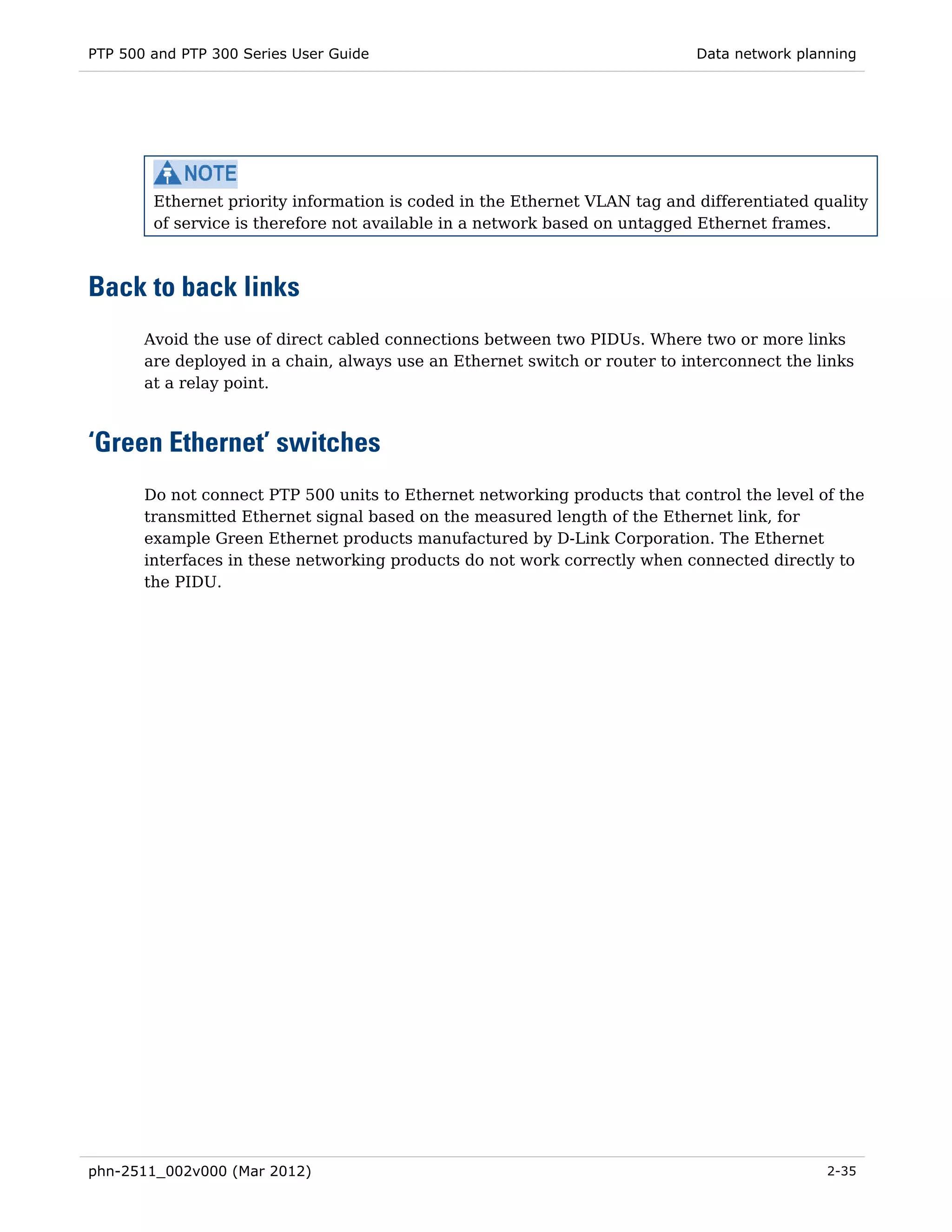 PTP 500 and PTP 300 Series User Guide                                        Data network planning




        Ethernet priority information is coded in the Ethernet VLAN tag and differentiated quality
        of service is therefore not available in a network based on untagged Ethernet frames.



Back to back links
       Avoid the use of direct cabled connections between two PIDUs. Where two or more links
       are deployed in a chain, always use an Ethernet switch or router to interconnect the links
       at a relay point.



‘Green Ethernet’ switches
       Do not connect PTP 500 units to Ethernet networking products that control the level of the
       transmitted Ethernet signal based on the measured length of the Ethernet link, for
       example Green Ethernet products manufactured by D-Link Corporation. The Ethernet
       interfaces in these networking products do not work correctly when connected directly to
       the PIDU.




phn-2511_002v000 (Mar 2012)                                                                   2-35
 