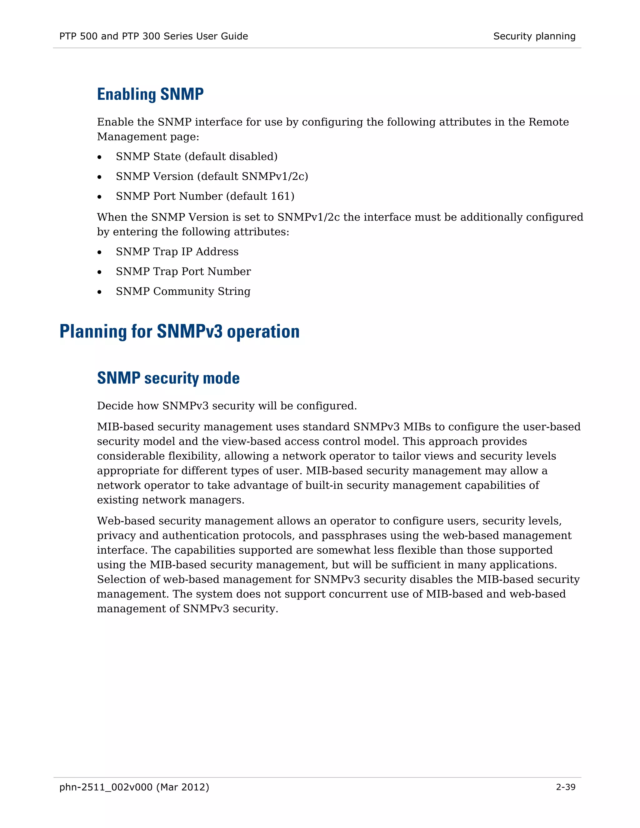 PTP 500 and PTP 300 Series User Guide                                           Security planning




       Enabling SNMP
       Enable the SNMP interface for use by configuring the following attributes in the Remote
       Management page:
       •   SNMP State (default disabled)
       •   SNMP Version (default SNMPv1/2c)
       •   SNMP Port Number (default 161)
       When the SNMP Version is set to SNMPv1/2c the interface must be additionally configured
       by entering the following attributes:
       •   SNMP Trap IP Address
       •   SNMP Trap Port Number
       •   SNMP Community String



Planning for SNMPv3 operation

       SNMP security mode
       Decide how SNMPv3 security will be configured.

       MIB-based security management uses standard SNMPv3 MIBs to configure the user-based
       security model and the view-based access control model. This approach provides
       considerable flexibility, allowing a network operator to tailor views and security levels
       appropriate for different types of user. MIB-based security management may allow a
       network operator to take advantage of built-in security management capabilities of
       existing network managers.
       Web-based security management allows an operator to configure users, security levels,
       privacy and authentication protocols, and passphrases using the web-based management
       interface. The capabilities supported are somewhat less flexible than those supported
       using the MIB-based security management, but will be sufficient in many applications.
       Selection of web-based management for SNMPv3 security disables the MIB-based security
       management. The system does not support concurrent use of MIB-based and web-based
       management of SNMPv3 security.




phn-2511_002v000 (Mar 2012)                                                                 2-39
 
