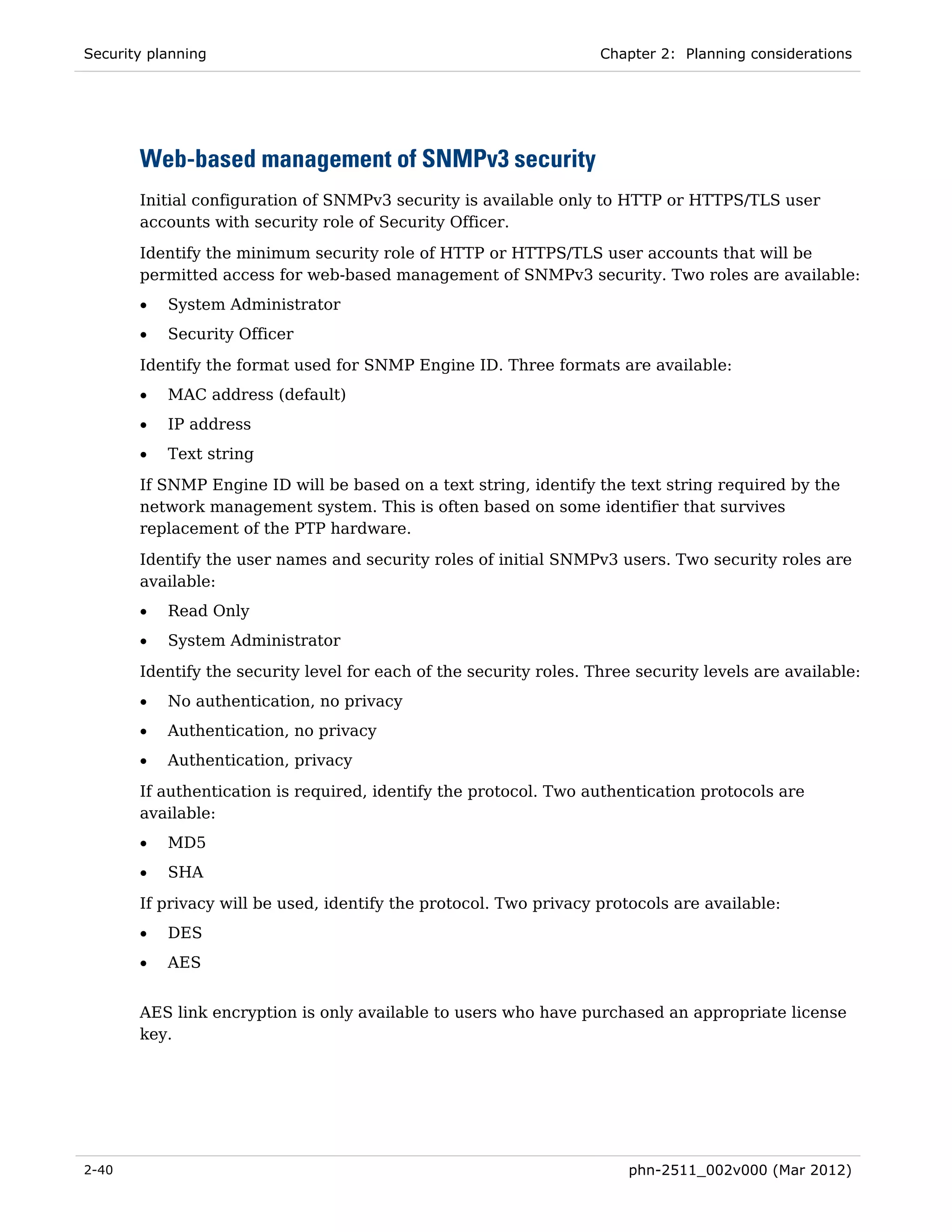 Security planning                                                   Chapter 2: Planning considerations




       Web-based management of SNMPv3 security
       Initial configuration of SNMPv3 security is available only to HTTP or HTTPS/TLS user
       accounts with security role of Security Officer.
       Identify the minimum security role of HTTP or HTTPS/TLS user accounts that will be
       permitted access for web-based management of SNMPv3 security. Two roles are available:
       •   System Administrator
       •   Security Officer

       Identify the format used for SNMP Engine ID. Three formats are available:
       •   MAC address (default)
       •   IP address
       •   Text string
       If SNMP Engine ID will be based on a text string, identify the text string required by the
       network management system. This is often based on some identifier that survives
       replacement of the PTP hardware.
       Identify the user names and security roles of initial SNMPv3 users. Two security roles are
       available:
       •   Read Only
       •   System Administrator
       Identify the security level for each of the security roles. Three security levels are available:
       •   No authentication, no privacy
       •   Authentication, no privacy
       •   Authentication, privacy

       If authentication is required, identify the protocol. Two authentication protocols are
       available:
       •   MD5
       •   SHA

       If privacy will be used, identify the protocol. Two privacy protocols are available:
       •   DES
       •   AES


       AES link encryption is only available to users who have purchased an appropriate license
       key.




2-40                                                                    phn-2511_002v000 (Mar 2012)
 
