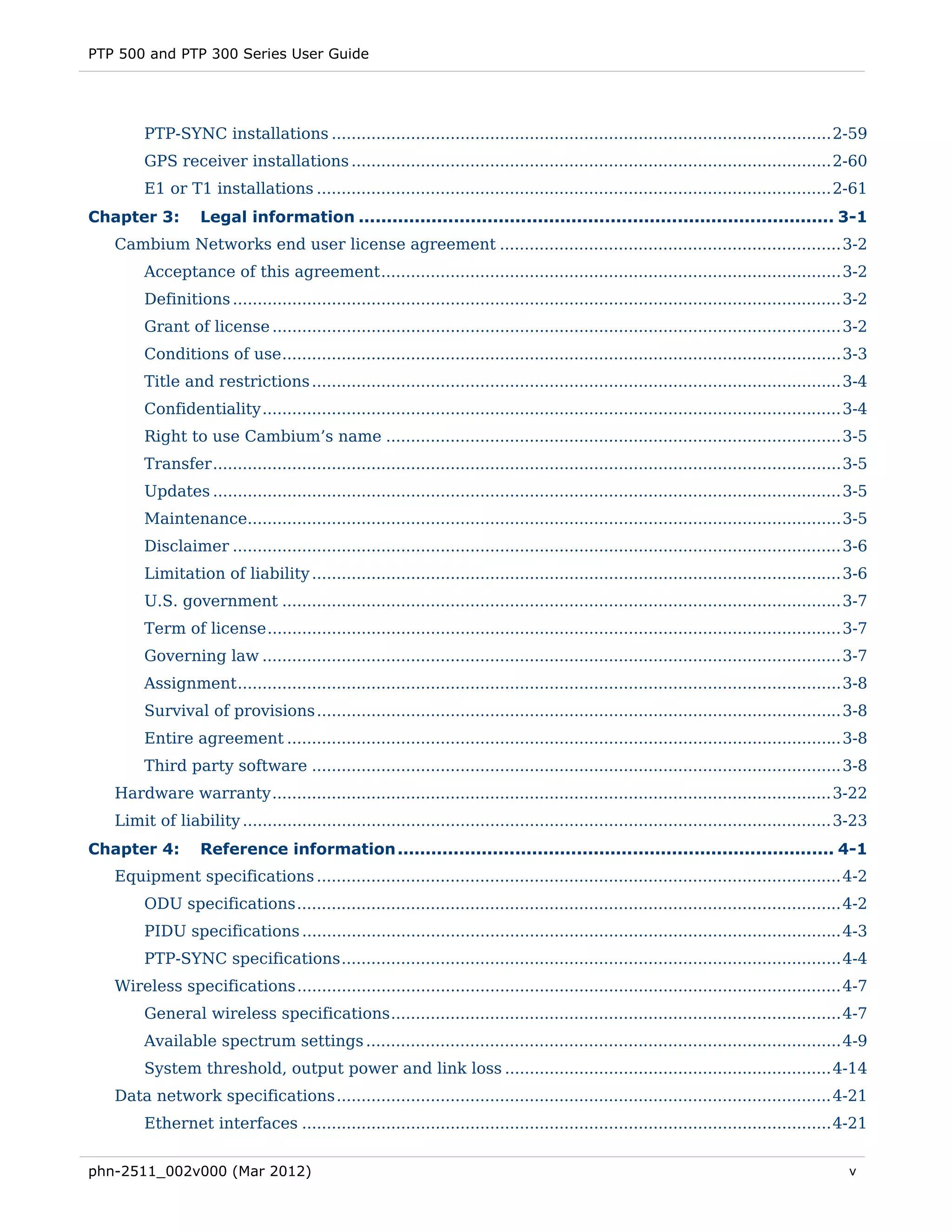 PTP 500 and PTP 300 Series User Guide




        PTP-SYNC installations ..................................................................................................... 2-59 
        GPS receiver installations ................................................................................................. 2-60 
        E1 or T1 installations ........................................................................................................ 2-61 
Chapter 3:         Legal information ..................................................................................... 3-1 
   Cambium Networks end user license agreement ..................................................................... 3-2 
        Acceptance of this agreement ............................................................................................. 3-2 
        Definitions ........................................................................................................................... 3-2 
        Grant of license ................................................................................................................... 3-2 
        Conditions of use ................................................................................................................. 3-3 
        Title and restrictions ........................................................................................................... 3-4 
        Confidentiality ..................................................................................................................... 3-4 
        Right to use Cambium’s name ............................................................................................ 3-5 
        Transfer ............................................................................................................................... 3-5 
        Updates ............................................................................................................................... 3-5 
        Maintenance........................................................................................................................ 3-5 
        Disclaimer ........................................................................................................................... 3-6 
        Limitation of liability ........................................................................................................... 3-6 
        U.S. government ................................................................................................................. 3-7 
        Term of license .................................................................................................................... 3-7 
        Governing law ..................................................................................................................... 3-7 
        Assignment .......................................................................................................................... 3-8 
        Survival of provisions .......................................................................................................... 3-8 
        Entire agreement ................................................................................................................ 3-8 
        Third party software ........................................................................................................... 3-8 
   Hardware warranty ................................................................................................................. 3-22 
   Limit of liability ....................................................................................................................... 3-23 
Chapter 4:         Reference information .............................................................................. 4-1 
   Equipment specifications .......................................................................................................... 4-2 
        ODU specifications .............................................................................................................. 4-2 
        PIDU specifications ............................................................................................................. 4-3 
        PTP-SYNC specifications ..................................................................................................... 4-4 
   Wireless specifications .............................................................................................................. 4-7 
        General wireless specifications ........................................................................................... 4-7 
        Available spectrum settings ................................................................................................ 4-9 
        System threshold, output power and link loss .................................................................. 4-14 
   Data network specifications .................................................................................................... 4-21 
        Ethernet interfaces ........................................................................................................... 4-21 


phn-2511_002v000 (Mar 2012)                                                                                                                     v
 
