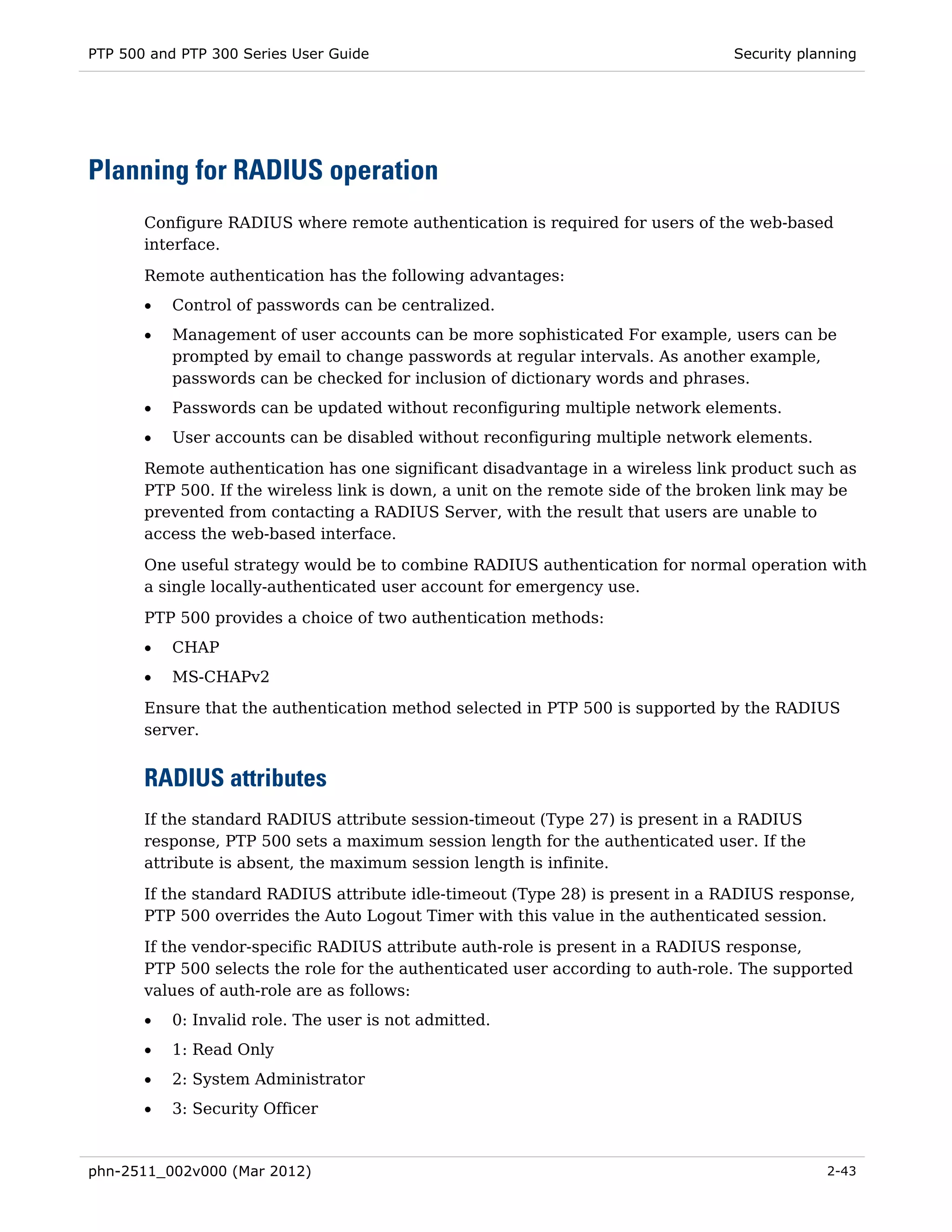 PTP 500 and PTP 300 Series User Guide                                            Security planning




Planning for RADIUS operation
       Configure RADIUS where remote authentication is required for users of the web-based
       interface.

       Remote authentication has the following advantages:
       •   Control of passwords can be centralized.
       •   Management of user accounts can be more sophisticated For example, users can be
           prompted by email to change passwords at regular intervals. As another example,
           passwords can be checked for inclusion of dictionary words and phrases.
       •   Passwords can be updated without reconfiguring multiple network elements.
       •   User accounts can be disabled without reconfiguring multiple network elements.
       Remote authentication has one significant disadvantage in a wireless link product such as
       PTP 500. If the wireless link is down, a unit on the remote side of the broken link may be
       prevented from contacting a RADIUS Server, with the result that users are unable to
       access the web-based interface.

       One useful strategy would be to combine RADIUS authentication for normal operation with
       a single locally-authenticated user account for emergency use.
       PTP 500 provides a choice of two authentication methods:
       •   CHAP
       •   MS-CHAPv2
       Ensure that the authentication method selected in PTP 500 is supported by the RADIUS
       server.


       RADIUS attributes
       If the standard RADIUS attribute session-timeout (Type 27) is present in a RADIUS
       response, PTP 500 sets a maximum session length for the authenticated user. If the
       attribute is absent, the maximum session length is infinite.
       If the standard RADIUS attribute idle-timeout (Type 28) is present in a RADIUS response,
       PTP 500 overrides the Auto Logout Timer with this value in the authenticated session.
       If the vendor-specific RADIUS attribute auth-role is present in a RADIUS response,
       PTP 500 selects the role for the authenticated user according to auth-role. The supported
       values of auth-role are as follows:
       •   0: Invalid role. The user is not admitted.
       •   1: Read Only
       •   2: System Administrator
       •   3: Security Officer


phn-2511_002v000 (Mar 2012)                                                                  2-43
 