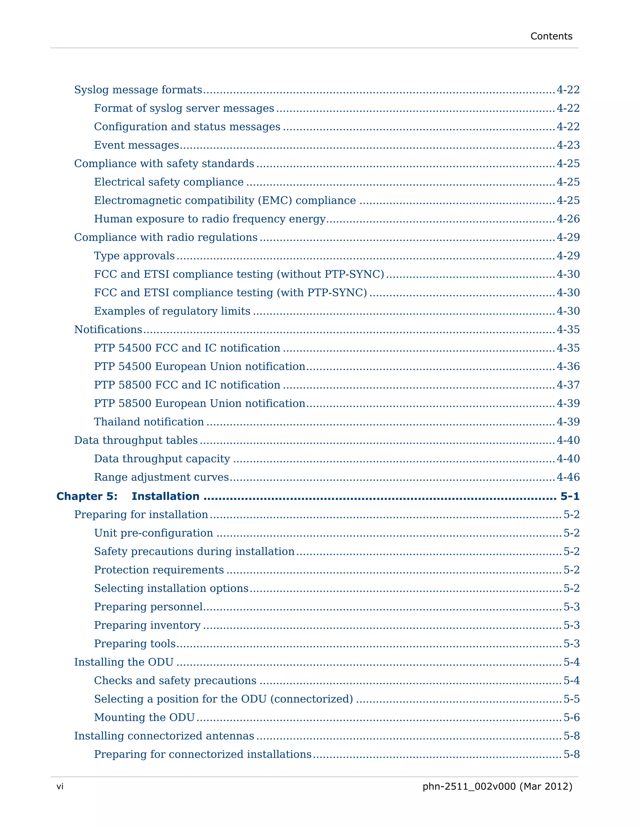 Contents




     Syslog message formats .......................................................................................................... 4-22 
          Format of syslog server messages .................................................................................... 4-22 
          Configuration and status messages .................................................................................. 4-22 
          Event messages ................................................................................................................. 4-23 
     Compliance with safety standards .......................................................................................... 4-25 
          Electrical safety compliance ............................................................................................. 4-25 
          Electromagnetic compatibility (EMC) compliance ........................................................... 4-25 
          Human exposure to radio frequency energy..................................................................... 4-26 
     Compliance with radio regulations ......................................................................................... 4-29 
          Type approvals .................................................................................................................. 4-29 
          FCC and ETSI compliance testing (without PTP-SYNC) ................................................... 4-30 
          FCC and ETSI compliance testing (with PTP-SYNC) ........................................................ 4-30 
          Examples of regulatory limits ........................................................................................... 4-30 
     Notifications ............................................................................................................................ 4-35 
          PTP 54500 FCC and IC notification .................................................................................. 4-35 
          PTP 54500 European Union notification ........................................................................... 4-36 
          PTP 58500 FCC and IC notification .................................................................................. 4-37 
          PTP 58500 European Union notification ........................................................................... 4-39 
          Thailand notification ......................................................................................................... 4-39 
     Data throughput tables ........................................................................................................... 4-40 
          Data throughput capacity ................................................................................................. 4-40 
          Range adjustment curves .................................................................................................. 4-46 
Chapter 5:           Installation .............................................................................................. 5-1 
     Preparing for installation .......................................................................................................... 5-2 
          Unit pre-configuration ........................................................................................................ 5-2 
          Safety precautions during installation ................................................................................ 5-2 
          Protection requirements ..................................................................................................... 5-2 
          Selecting installation options .............................................................................................. 5-2 
          Preparing personnel............................................................................................................ 5-3 
          Preparing inventory ............................................................................................................ 5-3 
          Preparing tools .................................................................................................................... 5-3 
     Installing the ODU .................................................................................................................... 5-4 
          Checks and safety precautions ........................................................................................... 5-4 
          Selecting a position for the ODU (connectorized) .............................................................. 5-5 
          Mounting the ODU .............................................................................................................. 5-6 
     Installing connectorized antennas ............................................................................................ 5-8 
          Preparing for connectorized installations ........................................................................... 5-8 

vi                                                                                                     phn-2511_002v000 (Mar 2012)
 