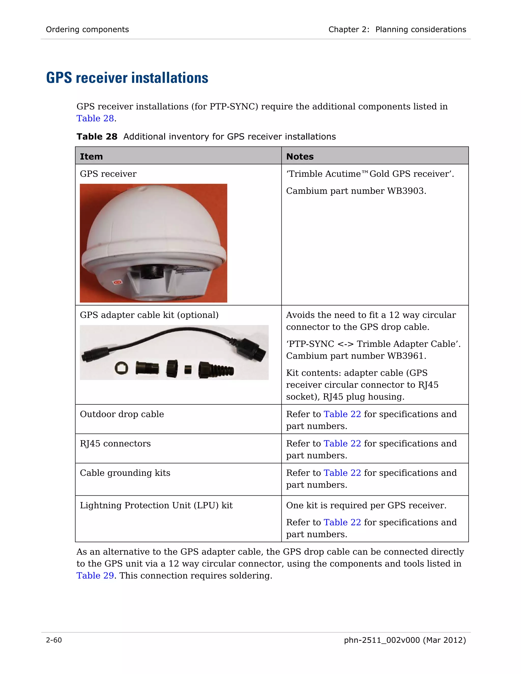 Ordering components                                              Chapter 2: Planning considerations




GPS receiver installations
       GPS receiver installations (for PTP-SYNC) require the additional components listed in
       Table 28.

       Table 28 Additional inventory for GPS receiver installations

       Item                                            Notes

       GPS receiver                                    ‘Trimble Acutime™Gold GPS receiver’.
                                                       Cambium part number WB3903.




       GPS adapter cable kit (optional)                Avoids the need to fit a 12 way circular
                                                       connector to the GPS drop cable.
                                                       ‘PTP-SYNC <-> Trimble Adapter Cable’.
                                                       Cambium part number WB3961.

                                                       Kit contents: adapter cable (GPS
                                                       receiver circular connector to RJ45
                                                       socket), RJ45 plug housing.

       Outdoor drop cable                              Refer to Table 22 for specifications and
                                                       part numbers.

       RJ45 connectors                                 Refer to Table 22 for specifications and
                                                       part numbers.

       Cable grounding kits                            Refer to Table 22 for specifications and
                                                       part numbers.

       Lightning Protection Unit (LPU) kit             One kit is required per GPS receiver.
                                                       Refer to Table 22 for specifications and
                                                       part numbers.

       As an alternative to the GPS adapter cable, the GPS drop cable can be connected directly
       to the GPS unit via a 12 way circular connector, using the components and tools listed in
       Table 29. This connection requires soldering.




2-60                                                                  phn-2511_002v000 (Mar 2012)
 