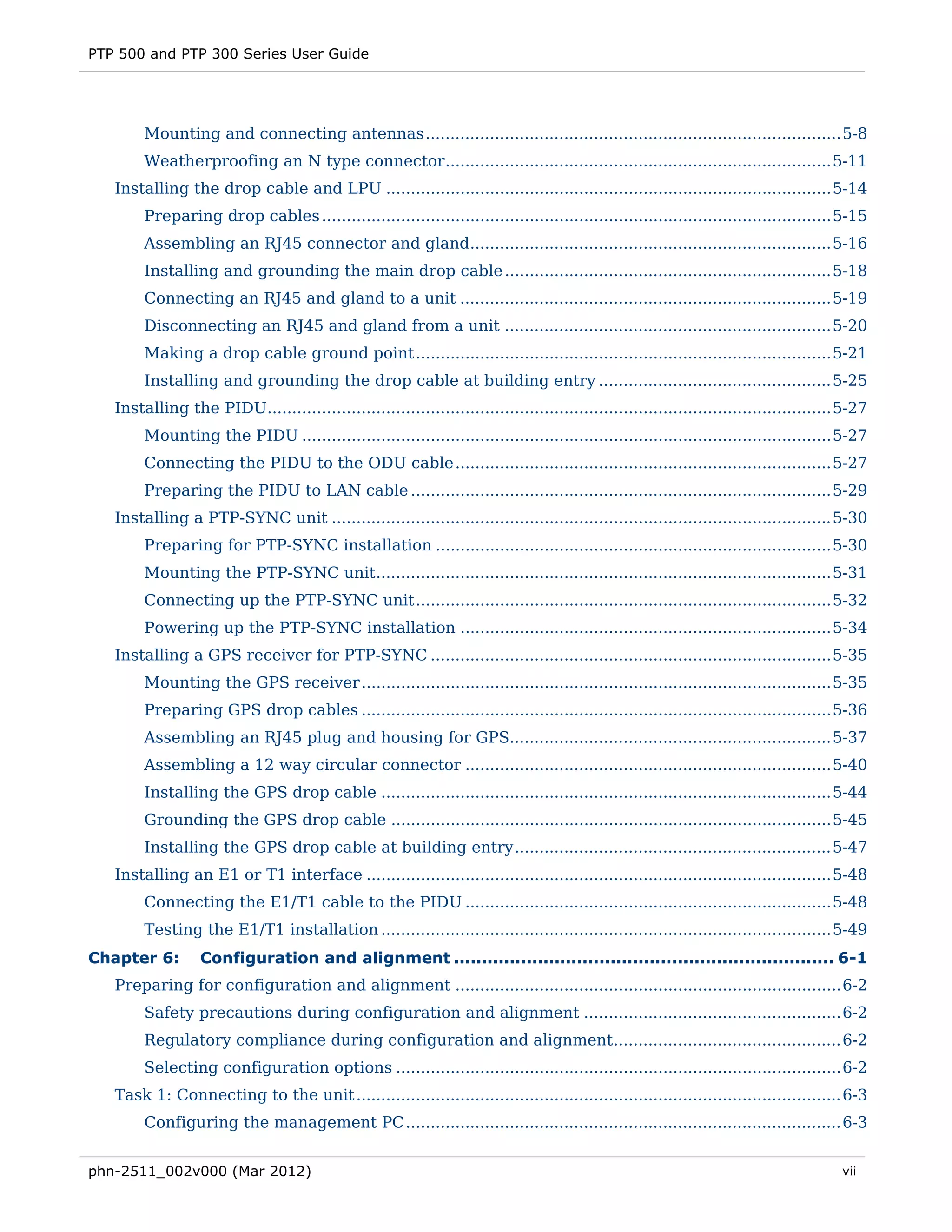 PTP 500 and PTP 300 Series User Guide




        Mounting and connecting antennas .................................................................................... 5-8 
        Weatherproofing an N type connector .............................................................................. 5-11 
   Installing the drop cable and LPU .......................................................................................... 5-14 
        Preparing drop cables ....................................................................................................... 5-15 
        Assembling an RJ45 connector and gland......................................................................... 5-16 
        Installing and grounding the main drop cable .................................................................. 5-18 
        Connecting an RJ45 and gland to a unit ........................................................................... 5-19 
        Disconnecting an RJ45 and gland from a unit .................................................................. 5-20 
        Making a drop cable ground point .................................................................................... 5-21 
        Installing and grounding the drop cable at building entry ............................................... 5-25 
   Installing the PIDU.................................................................................................................. 5-27 
        Mounting the PIDU ........................................................................................................... 5-27 
        Connecting the PIDU to the ODU cable ............................................................................ 5-27 
        Preparing the PIDU to LAN cable ..................................................................................... 5-29 
   Installing a PTP-SYNC unit ..................................................................................................... 5-30 
        Preparing for PTP-SYNC installation ................................................................................ 5-30 
        Mounting the PTP-SYNC unit ............................................................................................ 5-31 
        Connecting up the PTP-SYNC unit .................................................................................... 5-32 
        Powering up the PTP-SYNC installation ........................................................................... 5-34 
   Installing a GPS receiver for PTP-SYNC ................................................................................. 5-35 
        Mounting the GPS receiver ............................................................................................... 5-35 
        Preparing GPS drop cables ............................................................................................... 5-36 
        Assembling an RJ45 plug and housing for GPS................................................................. 5-37 
        Assembling a 12 way circular connector .......................................................................... 5-40 
        Installing the GPS drop cable ........................................................................................... 5-44 
        Grounding the GPS drop cable ......................................................................................... 5-45 
        Installing the GPS drop cable at building entry ................................................................ 5-47 
   Installing an E1 or T1 interface .............................................................................................. 5-48 
        Connecting the E1/T1 cable to the PIDU .......................................................................... 5-48 
        Testing the E1/T1 installation ........................................................................................... 5-49 
Chapter 6:        Configuration and alignment .................................................................... 6-1 
   Preparing for configuration and alignment .............................................................................. 6-2 
        Safety precautions during configuration and alignment .................................................... 6-2 
        Regulatory compliance during configuration and alignment .............................................. 6-2 
        Selecting configuration options .......................................................................................... 6-2 
   Task 1: Connecting to the unit .................................................................................................. 6-3 
        Configuring the management PC ........................................................................................ 6-3 


phn-2511_002v000 (Mar 2012)                                                                                                             vii
 