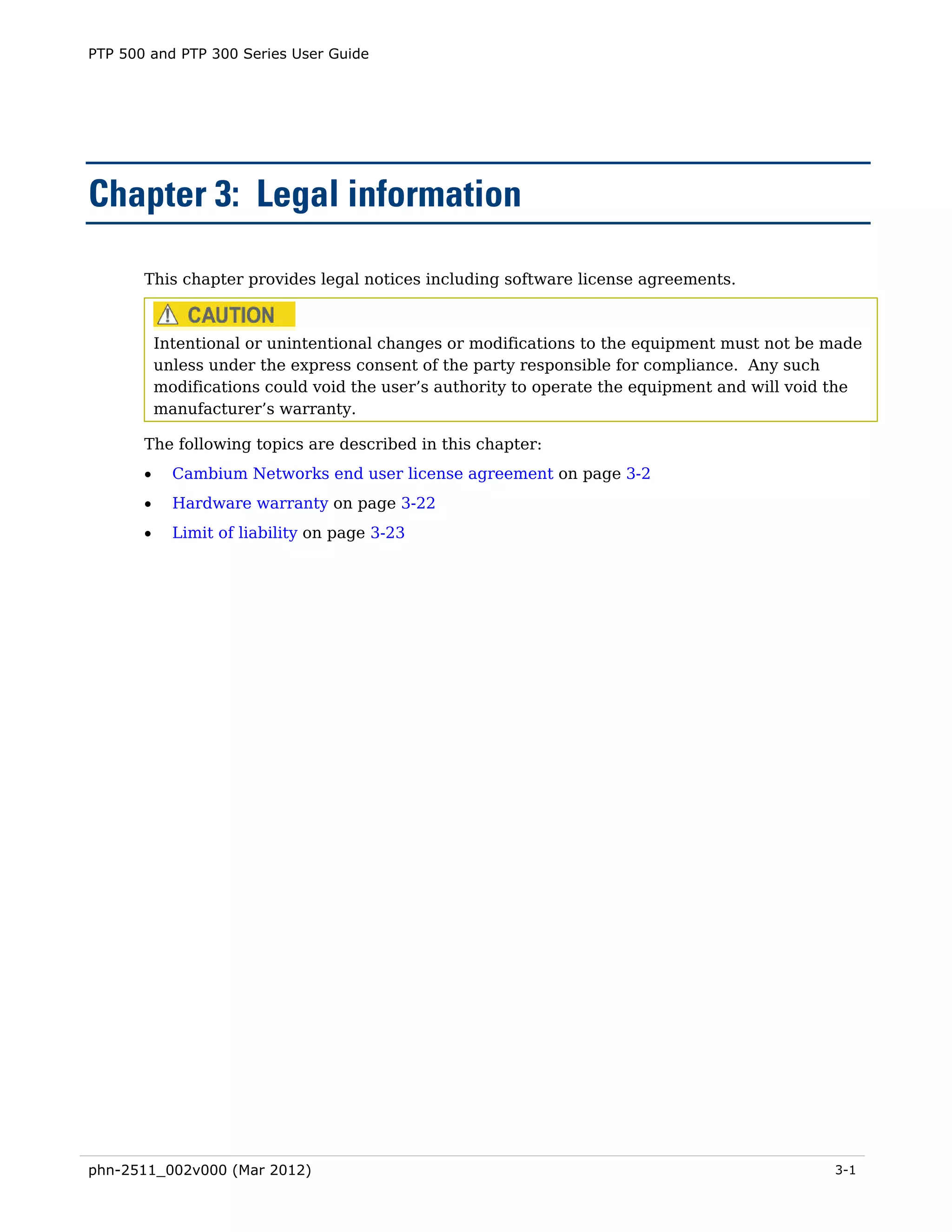 PTP 500 and PTP 300 Series User Guide




Chapter 3: Legal information

       This chapter provides legal notices including software license agreements.



           Intentional or unintentional changes or modifications to the equipment must not be made
           unless under the express consent of the party responsible for compliance. Any such
           modifications could void the user’s authority to operate the equipment and will void the
           manufacturer’s warranty.

       The following topics are described in this chapter:
       •     Cambium Networks end user license agreement on page 3-2
       •     Hardware warranty on page 3-22
       •     Limit of liability on page 3-23




phn-2511_002v000 (Mar 2012)                                                                    3-1
 