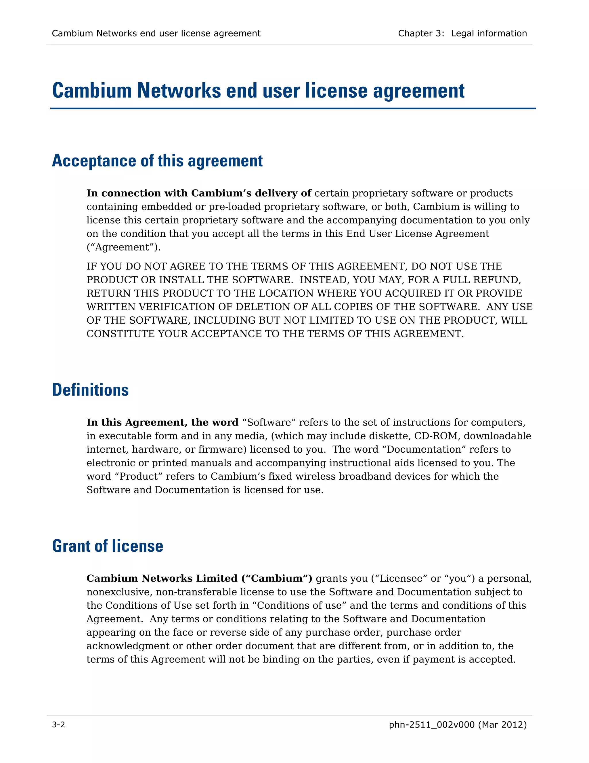 Cambium Networks end user license agreement                           Chapter 3: Legal information




Cambium Networks end user license agreement


Acceptance of this agreement
       In connection with Cambium’s delivery of certain proprietary software or products
       containing embedded or pre-loaded proprietary software, or both, Cambium is willing to
       license this certain proprietary software and the accompanying documentation to you only
       on the condition that you accept all the terms in this End User License Agreement
       (“Agreement”).
       IF YOU DO NOT AGREE TO THE TERMS OF THIS AGREEMENT, DO NOT USE THE
       PRODUCT OR INSTALL THE SOFTWARE. INSTEAD, YOU MAY, FOR A FULL REFUND,
       RETURN THIS PRODUCT TO THE LOCATION WHERE YOU ACQUIRED IT OR PROVIDE
       WRITTEN VERIFICATION OF DELETION OF ALL COPIES OF THE SOFTWARE. ANY USE
       OF THE SOFTWARE, INCLUDING BUT NOT LIMITED TO USE ON THE PRODUCT, WILL
       CONSTITUTE YOUR ACCEPTANCE TO THE TERMS OF THIS AGREEMENT.




Definitions
       In this Agreement, the word “Software” refers to the set of instructions for computers,
       in executable form and in any media, (which may include diskette, CD-ROM, downloadable
       internet, hardware, or firmware) licensed to you. The word “Documentation” refers to
       electronic or printed manuals and accompanying instructional aids licensed to you. The
       word “Product” refers to Cambium’s fixed wireless broadband devices for which the
       Software and Documentation is licensed for use.




Grant of license
       Cambium Networks Limited (“Cambium”) grants you (“Licensee” or “you”) a personal,
       nonexclusive, non-transferable license to use the Software and Documentation subject to
       the Conditions of Use set forth in “Conditions of use” and the terms and conditions of this
       Agreement. Any terms or conditions relating to the Software and Documentation
       appearing on the face or reverse side of any purchase order, purchase order
       acknowledgment or other order document that are different from, or in addition to, the
       terms of this Agreement will not be binding on the parties, even if payment is accepted.




3-2                                                                 phn-2511_002v000 (Mar 2012)
 