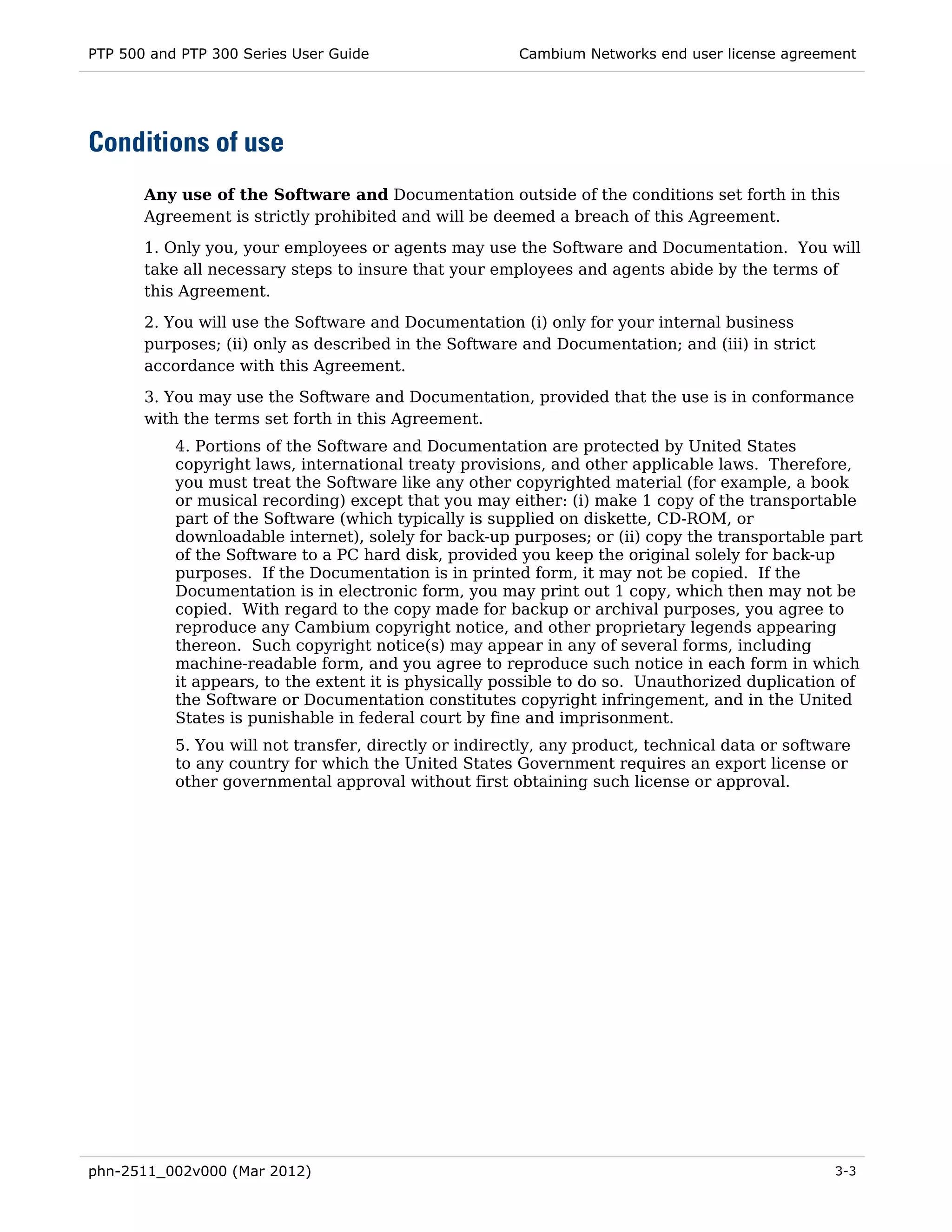 PTP 500 and PTP 300 Series User Guide                   Cambium Networks end user license agreement




Conditions of use
       Any use of the Software and Documentation outside of the conditions set forth in this
       Agreement is strictly prohibited and will be deemed a breach of this Agreement.

       1. Only you, your employees or agents may use the Software and Documentation. You will
       take all necessary steps to insure that your employees and agents abide by the terms of
       this Agreement.
       2. You will use the Software and Documentation (i) only for your internal business
       purposes; (ii) only as described in the Software and Documentation; and (iii) in strict
       accordance with this Agreement.
       3. You may use the Software and Documentation, provided that the use is in conformance
       with the terms set forth in this Agreement.
           4. Portions of the Software and Documentation are protected by United States
           copyright laws, international treaty provisions, and other applicable laws. Therefore,
           you must treat the Software like any other copyrighted material (for example, a book
           or musical recording) except that you may either: (i) make 1 copy of the transportable
           part of the Software (which typically is supplied on diskette, CD-ROM, or
           downloadable internet), solely for back-up purposes; or (ii) copy the transportable part
           of the Software to a PC hard disk, provided you keep the original solely for back-up
           purposes. If the Documentation is in printed form, it may not be copied. If the
           Documentation is in electronic form, you may print out 1 copy, which then may not be
           copied. With regard to the copy made for backup or archival purposes, you agree to
           reproduce any Cambium copyright notice, and other proprietary legends appearing
           thereon. Such copyright notice(s) may appear in any of several forms, including
           machine-readable form, and you agree to reproduce such notice in each form in which
           it appears, to the extent it is physically possible to do so. Unauthorized duplication of
           the Software or Documentation constitutes copyright infringement, and in the United
           States is punishable in federal court by fine and imprisonment.
           5. You will not transfer, directly or indirectly, any product, technical data or software
           to any country for which the United States Government requires an export license or
           other governmental approval without first obtaining such license or approval.




phn-2511_002v000 (Mar 2012)                                                                      3-3
 