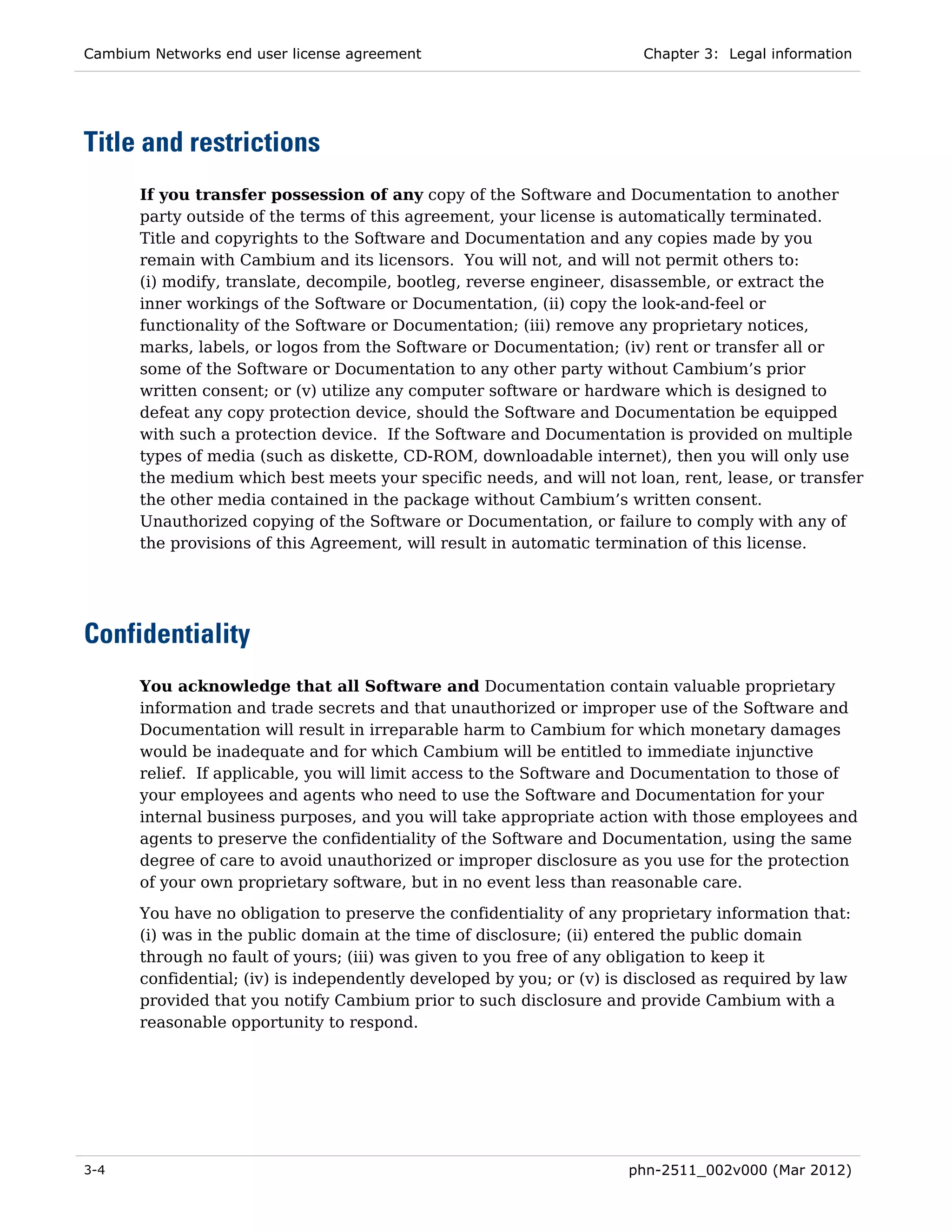 Cambium Networks end user license agreement                             Chapter 3: Legal information




Title and restrictions
       If you transfer possession of any copy of the Software and Documentation to another
       party outside of the terms of this agreement, your license is automatically terminated.
       Title and copyrights to the Software and Documentation and any copies made by you
       remain with Cambium and its licensors. You will not, and will not permit others to:
       (i) modify, translate, decompile, bootleg, reverse engineer, disassemble, or extract the
       inner workings of the Software or Documentation, (ii) copy the look-and-feel or
       functionality of the Software or Documentation; (iii) remove any proprietary notices,
       marks, labels, or logos from the Software or Documentation; (iv) rent or transfer all or
       some of the Software or Documentation to any other party without Cambium’s prior
       written consent; or (v) utilize any computer software or hardware which is designed to
       defeat any copy protection device, should the Software and Documentation be equipped
       with such a protection device. If the Software and Documentation is provided on multiple
       types of media (such as diskette, CD-ROM, downloadable internet), then you will only use
       the medium which best meets your specific needs, and will not loan, rent, lease, or transfer
       the other media contained in the package without Cambium’s written consent.
       Unauthorized copying of the Software or Documentation, or failure to comply with any of
       the provisions of this Agreement, will result in automatic termination of this license.




Confidentiality
       You acknowledge that all Software and Documentation contain valuable proprietary
       information and trade secrets and that unauthorized or improper use of the Software and
       Documentation will result in irreparable harm to Cambium for which monetary damages
       would be inadequate and for which Cambium will be entitled to immediate injunctive
       relief. If applicable, you will limit access to the Software and Documentation to those of
       your employees and agents who need to use the Software and Documentation for your
       internal business purposes, and you will take appropriate action with those employees and
       agents to preserve the confidentiality of the Software and Documentation, using the same
       degree of care to avoid unauthorized or improper disclosure as you use for the protection
       of your own proprietary software, but in no event less than reasonable care.
       You have no obligation to preserve the confidentiality of any proprietary information that:
       (i) was in the public domain at the time of disclosure; (ii) entered the public domain
       through no fault of yours; (iii) was given to you free of any obligation to keep it
       confidential; (iv) is independently developed by you; or (v) is disclosed as required by law
       provided that you notify Cambium prior to such disclosure and provide Cambium with a
       reasonable opportunity to respond.




3-4                                                                   phn-2511_002v000 (Mar 2012)
 
